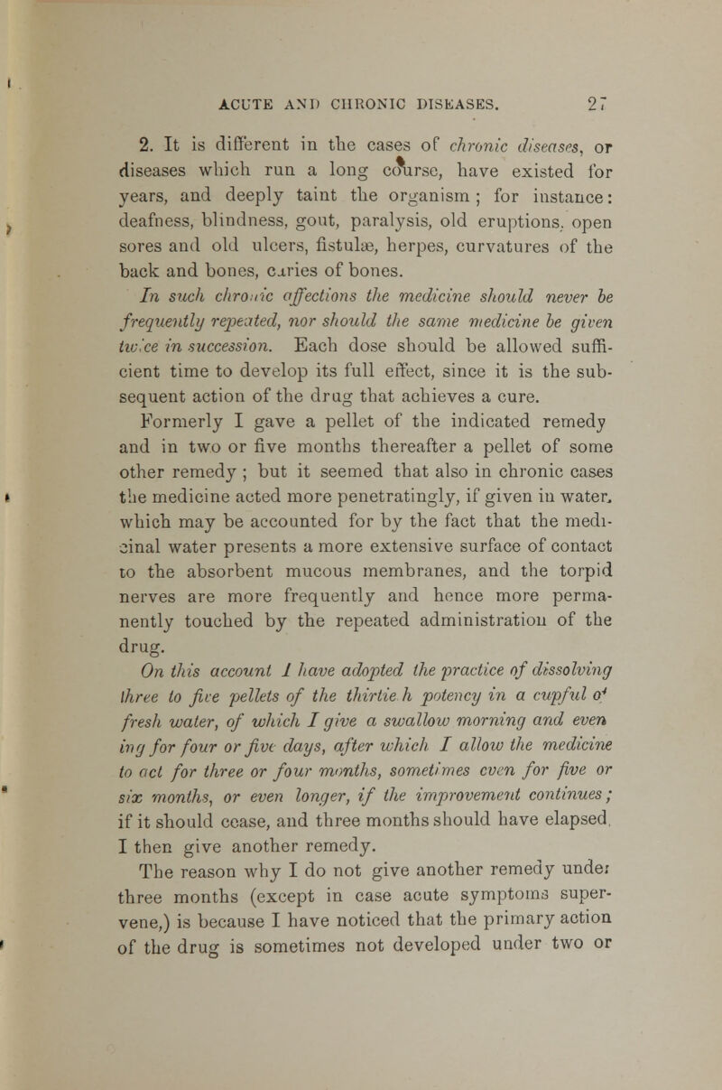 2. It is different in the cases of chronic diseases, or diseases which run a long course, have existed ibr years, and deeply taint the organism; for instance: deafness, blindness, gout, paralysis, old eruptions, open sores and old ulcers, fistulas, herpes, curvatures of the back and bones, dries of bones. In such chronic affections the medicine should never be frequently repeated, nor should the same medicine be given twice in succession. Each dose should be allowed suffi- cient time to develop its full effect, since it is the sub- sequent action of the drug that achieves a cure. Formerly I gave a pellet of the indicated remedy and in two or five months thereafter a pellet of some other remedy ; but it seemed that also in chronic cases the medicine acted more penetratingly, if given in water, which may be accounted for by the fact that the medi- cinal water presents a more extensive surface of contact to the absorbent mucous membranes, and the torpid nerves are more frequently and hence more perma- nently touched by the repeated administration of the drug. On this account 1 have adopted the practice of dissolving three to five pellets of the thirtie h potency in a cupful o4 fresh water, of which I give a swallow morning and even ing for four or five days, after which I allow the medicine to act for three or four months, sometimes even for five or six months, or even longer, if the improvement continues; if it should cease, and three months should have elapsed, I then give another remedy. The reason why I do not give another remedy unde: three months (except in case acute symptoms super- vene,) is because I have noticed that the primary action of the drug is sometimes not developed under two or