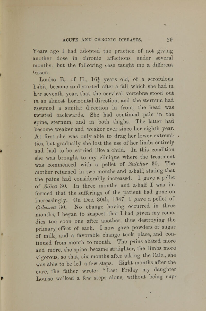 Years ago I had adopted the practice of not giving another dose in chronic affections under several months; but the following case taught me a different lesson. Louise B., of H., 16| years old, of a scrofulous L ibit, became so distorted after a fall which she had in k'T seventh year, that the cervical vertebras stood out m an almost horizontal direction, and the sternum had assumed a similar direction in front, the head was twisted backwards. She had continual pain in the epine, sternum, and in both thighs. The latter had become weaker and weaker ever since her eighth year. At first she was only able to drag her lower extremi- ties, but gradually she lost the use of her limbs entirely and had to be carried like a child. In this condition she was brought to my clinique where the treatment was commenced with a pellet of Sulphur 30. The mother returned in two months and a-half, stating that the pains had considerably increased. I gave a pellet of Silica 30. In three months and a-half I was in- formed that the sufferings of the patient had gone on increasingly. On Dec. 30th, 1847, I gave a pellet of Galcarea 30. No change having occurred in three months, I began to suspect that I had given my reme- dies too soon one after another, thus destroying the primary effect of each. I now gave powders of sugar of milk, and a favorable change took place, and con- tinued from month to month. The pains abated more and more, the spine became straighter, the limbs more vigorous, so that, six months after taking the Calc, she was able to be led a few steps. Eight months after the cure, the father wrote: Last Friday my daughter Louise walked a few steps alone, without being sup-