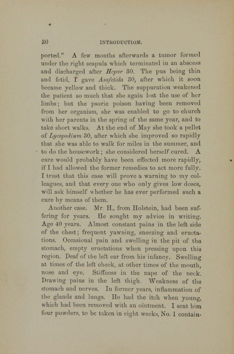 ported. A few months afterwards a tumor formed under the right scapula which terminated in an abscess and discharged after Hepar 30. The pus being thin and fetid, I gave Asafetida 30, after which it soon became yellow and thick. The suppuration weakened the patient so much that she again lost the use of her limbs; but the psoric poison having been removed, from her organism, she was enabled to go to church with her parents in the spring of the same year, and to take short walks. At the end of May she took a pellet of Lycopodium 30, after which she improved so rapidly that she was able to walk for miles in the summer, and to do the housework ; she considered herself cured. A cure would probably have been effected more rapidly, if I had allowed the former remedies to act more fully. I trust that this case will prove a warning to my col- leagues, and that every one who only gives low doses, will ask himself whether he has ever performed such a cure by means of them. Another case. Mr. H., from Ilolstein, had been suf- fering for years. He sought my advice in writing. Age 40 years. Almost constant pains in the left side of the chest; frequent yawning, sneezing and eructa- tions. Occasional pain and swelling in the pit of the stomach, empty eructations when pressing upon this region. Deaf of ihe left ear from his infancy. Swelling at times of the left cheek, at other times of the mouth, nose and eye. Stiffness in the nape of the neck. Drawing pains in the left thigh. Weakness of the stomach and nerves. In former years, inflammation of the glands and lungs. He had the itch when young, which had been removed with an ointment. I sent him four powders, to be taken in eight weeks, No. 1 contain-
