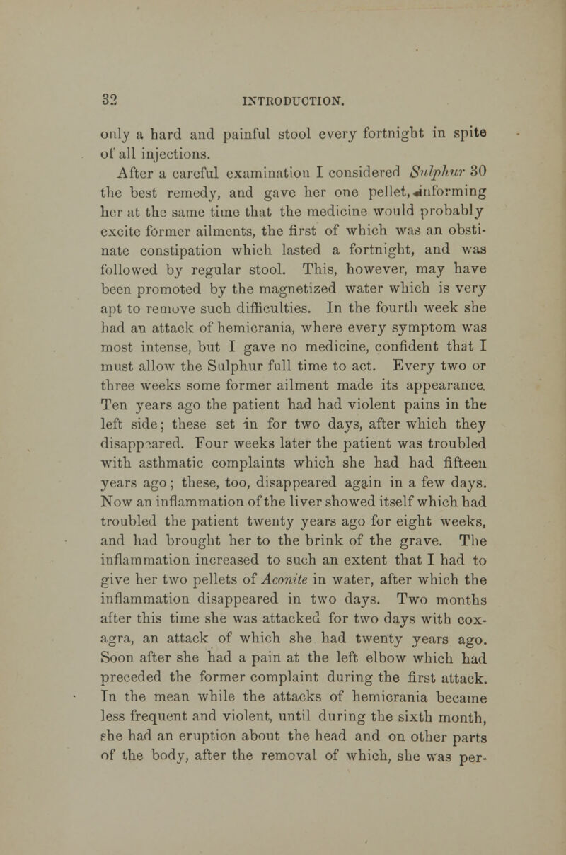 only a hard and painful stool every fortnight in spite of all injections. After a careful examination I considered Sulphur 30 the best remedy, and gave her one pellet,informing her at the same time that the medicine would probably excite former ailments, the first of which was an obsti- nate constipation which lasted a fortnight, and was followed by regular stool. This, however, may have been promoted by the magnetized water which is very apt to remove such difficulties. In the fourth week she had an attack of hemicrania, where every symptom was most intense, but I gave no medicine, confident that I must allow the Sulphur full time to act. Every two or three weeks some former ailment made its appearance. Ten years ago the patient had had violent pains in the left side; these set in for two days, after which they disappeared. Four weeks later the patient was troubled with asthmatic complaints which she had had fifteen years ago; these, too, disappeared again in a few days. Now an inflammation of the liver showed itself which had troubled the patient twenty years ago for eight weeks, and had brought her to the brink of the grave. The inflammation increased to such an extent that I had to give her two pellets of Aconite in water, after which the inflammation disappeared in two days. Two months after this time she was attacked for two days with cox- agra, an attack of which she had twenty years ago. Soon after she had a pain at the left elbow which had preceded the former complaint during the first attack. In the mean while the attacks of hemicrania became less frequent and violent, until during the sixth month, she had an eruption about the head and on other parts of the body, after the removal of which, she was per-