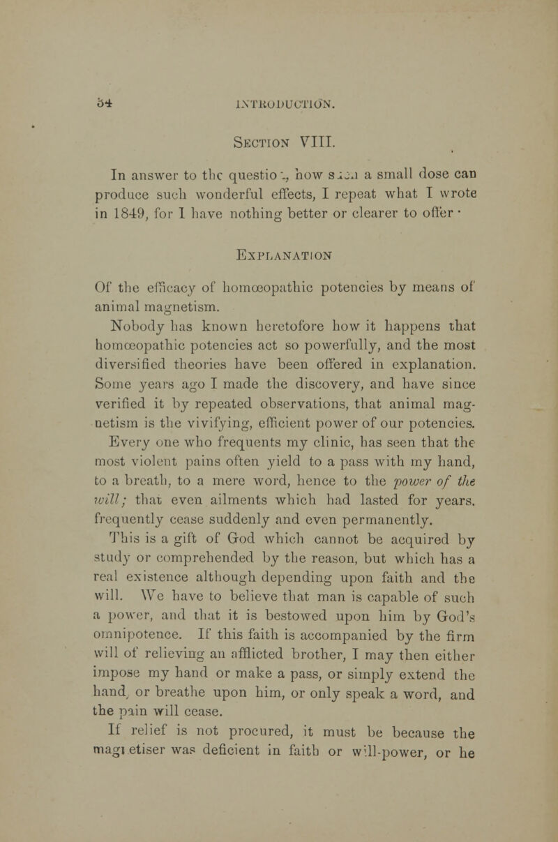 Section VIII. In answer to the question bow SiOJ a small dose can produce such wonderful effects, I repeat what I wrote in 1849, for 1 have nothing better or clearer to offer • Explanation Of the efficacy of homoeopathic potencies by means of animal magnetism. Nobody has known heretofore how it happens that homoeopathic potencies act so powerfully, and the most diversified theories have been offered in explanation. Some years ago I made the discovery, and have since verified it by repeated observations, that animal mag- netism is the vivifying, efficient power of our potencies. Every one who frequents my clinic, has seen that the most violent pains often yield to a pass with my hand, to a breath, to a mere word, hence to the power of the will; that even ailments which had lasted for years, frequently cease suddenly and even permanently. This is a gift of God which cannot be acquired by study or comprehended by the reason, but which has a real existence although depending upon faith and the will. We have to believe that man is capable of such a power, and that it is bestowed upon him by God's omnipotence. If this faith is accompanied by the firm will of relieving an afflicted brother, I may then either impose my hand or make a pass, or simply extend the hand or breathe upon him, or only speak a word, and the pain will cease. If relief is not procured, it must be because the magi etiser was deficient in faith or will-power, or he