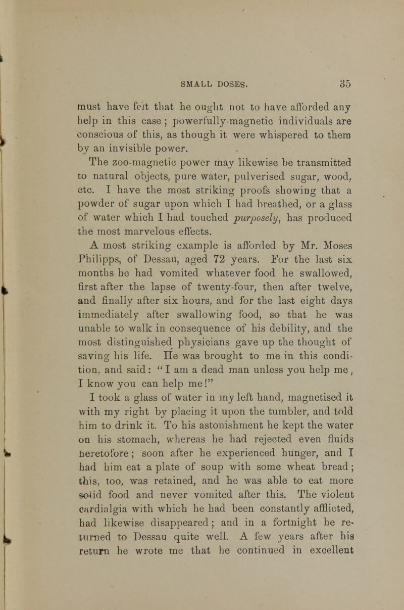 must have feit that he ought not to have afforded any help in this case ; powerfully-magnetic individuals are conscious of this, as though it were whispered to them by an invisible power. The zoo-magnetic power may likewise be transmitted to natural objects, pure water, pulverised sugar, wood, etc. I have the most striking proofs showing that a powder of sugar upon which I had breathed, or a glass of water which I had touched purposely, has produced the most marvelous effects. A most striking example is afforded by Mr. Moses Philipps, of Dessau, aged 72 years. For the last six months he had vomited whatever food he swallowed, first after the lapse of twenty-four, then after twelve, and finally after six hours, and for the last eight days immediately after swallowing food, so that he was unable to walk in consequence of his debility, and the most distinguished physicians gave up the thought of saving his life. He was brought to me in this condi- tion, and said:  I am a dead man unless you help me, I know you can help me! I took a glass of water in my left hand, magnetised it with my right by placing it upon the tumbler, and told him to drink it. To his astonishment he kept the water on his stomach, whereas he had rejected even fluids heretofore; soon after he experienced hunger, and I had him eat a plate of soup with some wheat bread; this, too, was retained, and he was able to eat more soJid food and never vomited after this. The violent cardialgia with which he had been constantly afflicted, had likewise disappeared; and in a fortnight he re- turned to Dessau quite well. A few years after his return he wrote me that he continued in excellent