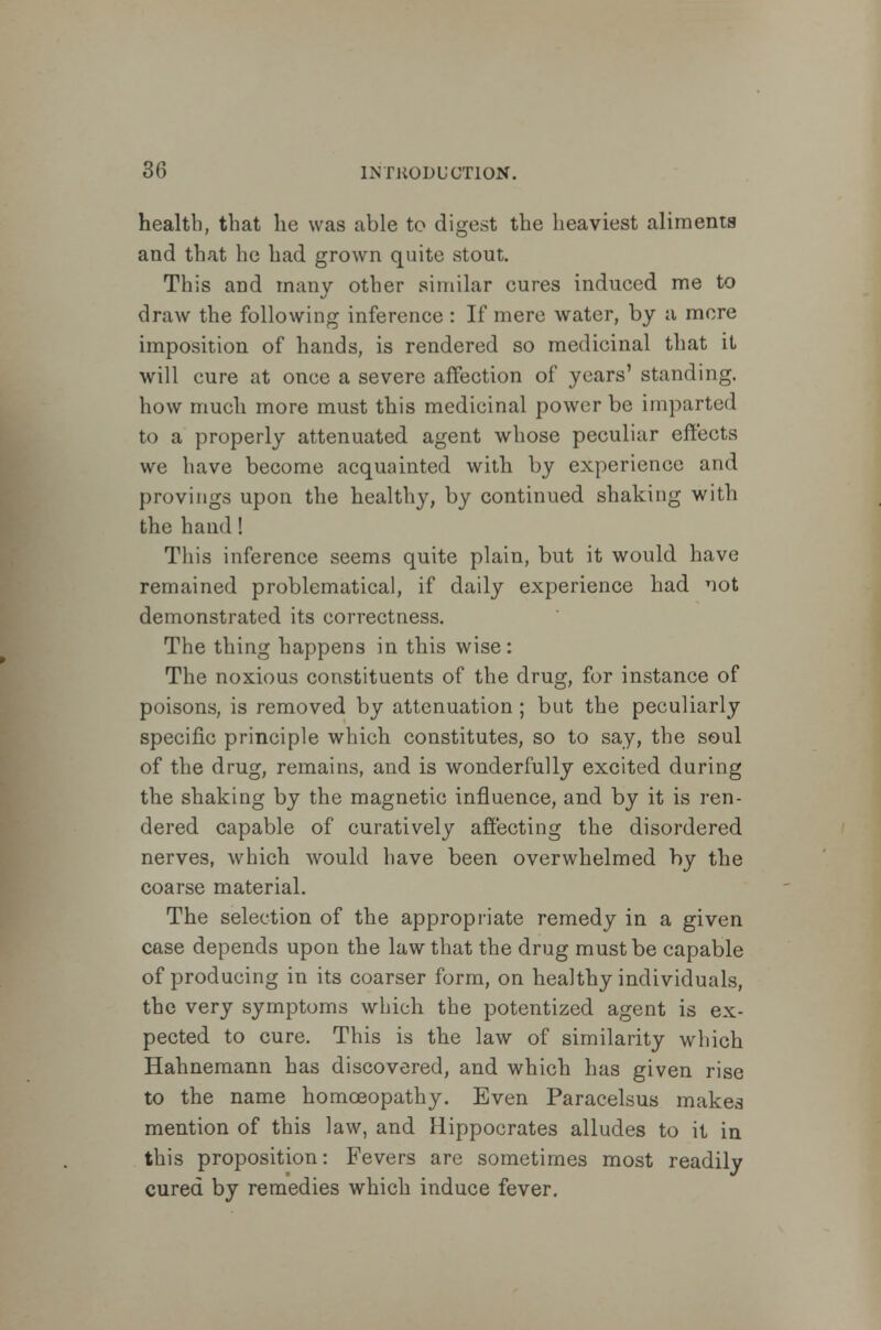 health, that he was able to digest the heaviest aliments and that he had grown quite stout. This and many other similar eures induced me to draw the following inference : If mere water, by a more imposition of hands, is rendered so medicinal that it will cure at once a severe affection of years' standing, how much more must this medicinal power be imparted to a properly attenuated agent whose peculiar effects we have become acquainted with by experience and provings upon the healthy, by continued shaking with the hand ! This inference seems quite plain, but it would have remained problematical, if daily experience had not demonstrated its correctness. The thing happens in this wise: The noxious constituents of the drug, for instance of poisons, is removed by attenuation; but the peculiarly specific principle which constitutes, so to say, the soul of the drug, remains, and is wonderfully excited during the shaking by the magnetic influence, and by it is ren- dered capable of curatively affecting the disordered nerves, which would have been overwhelmed by the coarse material. The selection of the appropriate remedy in a given case depends upon the law that the drug must be capable of producing in its coarser form, on healthy individuals, the very symptoms which the potentized agent is ex- pected to cure. This is the law of similarity which Hahnemann has discovered, and which has given rise to the name homoeopathy. Even Paracelsus makes mention of this law, and Hippocrates alludes to it in this proposition: Fevers are sometimes most readily cured by remedies which induce fever.