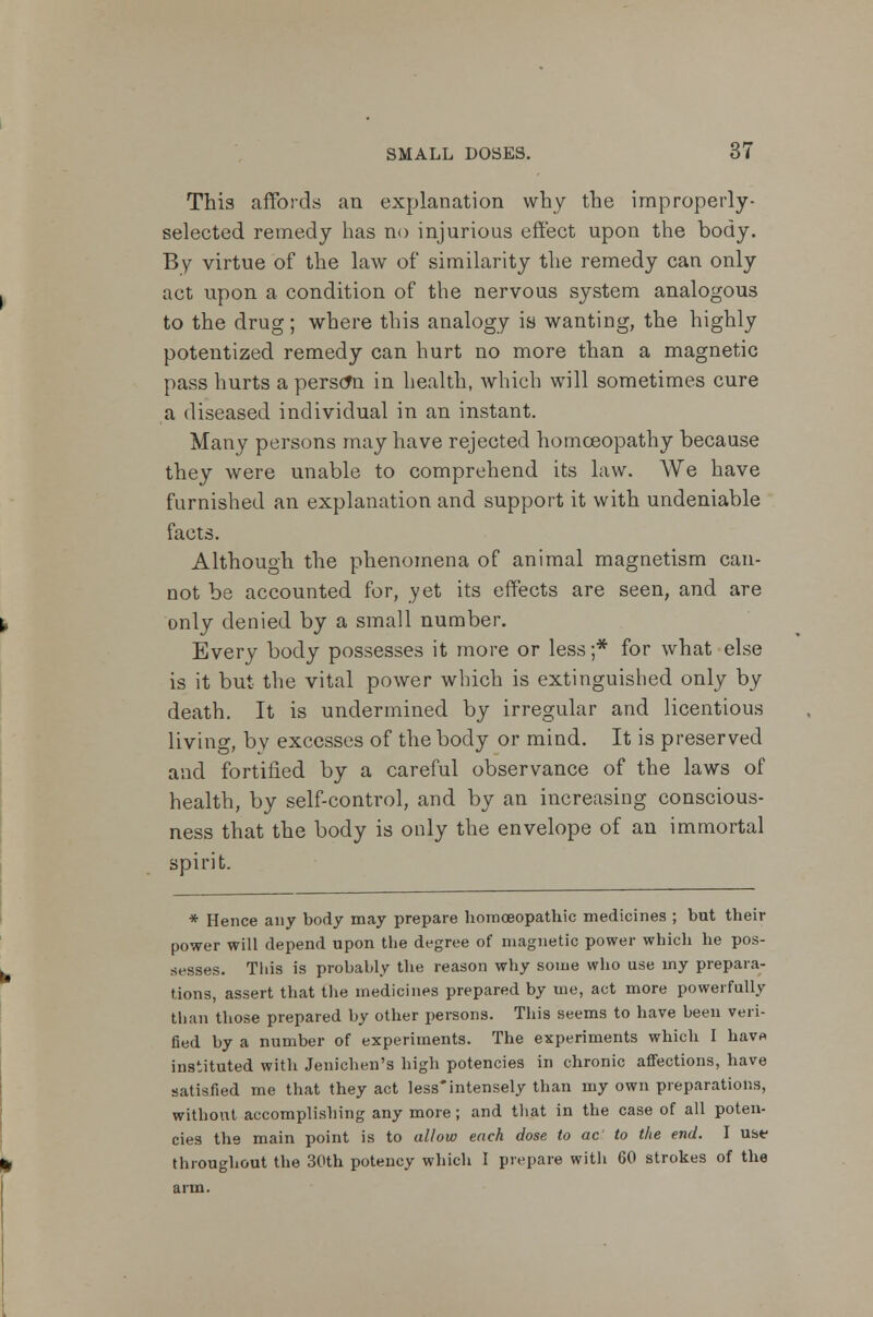 This affords an explanation why the improperly- selected remedy has no injurious effect upon the body. By virtue of the law of similarity the remedy can only act upon a condition of the nervous system analogous to the drug; where this analogy is wanting, the highly potentized remedy can hurt no more than a magnetic pass hurts a person in health, which will sometimes cure a diseased individual in an instant. Many persons may have rejected homoeopathy because they were unable to comprehend its law. We have furnished an explanation and support it with undeniable facts. Although the phenomena of animal magnetism can- not be accounted for, yet its effects are seen, and are only denied by a small number. Every body possesses it more or less;* for what else is it but the vital power which is extinguished only by death. It is undermined by irregular and licentious living, by excesses of the body or mind. It is preserved and fortified by a careful observance of the laws of health, by self-control, and by an increasing conscious- ness that the body is only the envelope of an immortal spirit. * Hence any body may prepare homoeopathic medicines ; but their power will depend upon the degree of magnetic power which he pos- sesses. This is probably the reason why some who use my prepara- tions, assert that the medicines prepared by me, act more powerfully than those prepared by other persons. This seems to have been veri- fied by a number of experiments. The experiments which I hav« instituted with Jenicheii's high potencies in chronic affections, have satisfied me that they act less*intensely than my own preparations, without accomplishing any more; and that in the case of all poten- cies the main point is to allow each dose to ac to the end. I us* throughout the 30th potency which I prepare with 60 strokes of the arm.