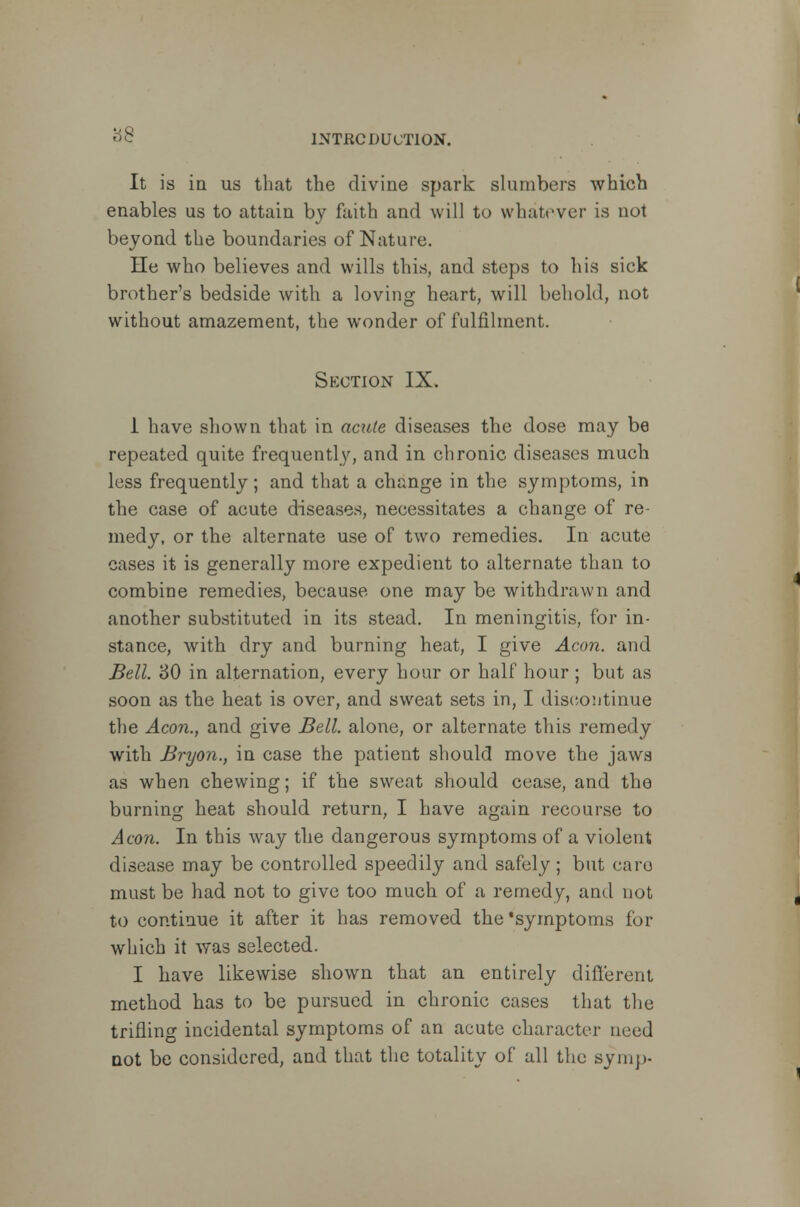 It is in us that the divine spark slumbers which enables us to attain by faith and will to whatever is not beyond the boundaries of Nature. He who believes and wills this, and steps to his sick brother's bedside with a loving heart, will behold, not without amazement, the wonder of fulfilment. Section IX. 1 have shown that in acute diseases the dose may be repeated quite frequently, and in chronic diseases much less frequently; and that a change in the symptoms, in the case of acute diseases, necessitates a change of re- medy, or the alternate use of two remedies. In acute cases it is generally more expedient to alternate than to combine remedies, because one may be withdrawn and another substituted in its stead. In meningitis, for in- stance, with dry and burning heat, I give Aeon, and Bell. 30 in alternation, every hour or half hour; but as soon as the heat is over, and sweat sets in, I discontinue the Aeon., and give Bell, alone, or alternate this remedy with Bryon., in case the patient should move the jaws as when chewing; if the sweat should cease, and the burning heat should return, I have again recourse to Aeon. In this way the dangerous symptoms of a violent disease may be controlled speedily and safely; but caro must be had not to give too much of a remedy, and not to continue it after it has removed the'symptoms for which it was selected. I have likewise shown that an entirely different method has to be pursued in chronic cases that the trifling incidental symptoms of an acute character need not be considered, and that the totality of all the symp-