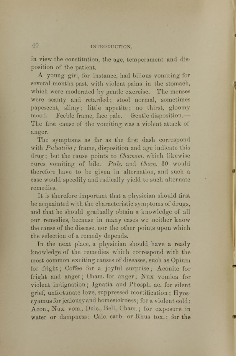 in view the constitution, the age, temperament and dis- position of the patient. A young girl, for instance, had bilious vomiting lor several months past, with violent pains in the stomach, which were moderated by gentle exercise. The menses were scanty and retarded; stool normal, sometimes papescent, slimy; little appetite; no thirst, gloomy mood. Feeble frame, face pale. Gentle disposition.— The first cause of the vomiting was a violent attack of anger. The symptoms as far as the first dash correspond with Pulsatilla; frame, disposition and age indicate this drug; but the cause points to Okamom. which likewise cures vomiting of bile. Pxds. and Cham. 30 would therefore have to be given in alternation, and such a ease would speedily and radically yield to such alternate remedies. It is therefore important that a physician should first be acquainted with the characteristic symptoms of drugs, and that he should gradually obtain a knowledge of all our remedies, because in many cases we neither know the cause of the disease, nor the other points upon which the selection of a remedy depends. In the next place, a physician should have a ready knowledge of the remedies which correspond with the most common exciting causes of diseases, such as Opium for fright; Coffee for a joyful surprise; Aconite for fright and anger; Cham, for anger; Nux vomica for violent indignation ; Ignatia and Phosph. ac. for silent grief, unfortunate love, suppressed mortification ; Hyos- cyamus for jealousy and homesickness; for a violent cold: Aeon., Nux vom., Dulc, Bell., Cham.; for exposure in water or dampness: Calc. carb. or Rhus tox.; for the