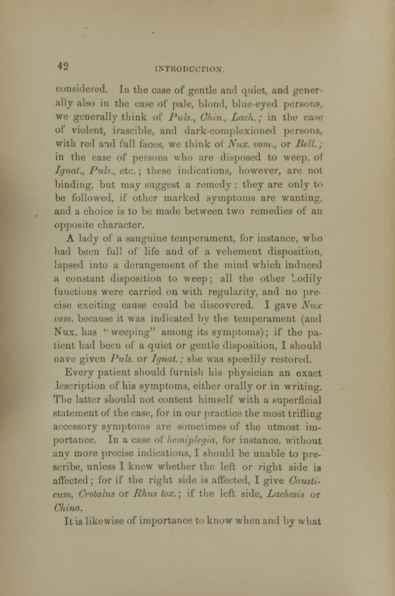 INTRODUCTION. considered. In the case of gentle and quiet, and gener- ally also in the case of pale, blond, blue-eyed persons, we generally think of Puis., Chin., Lack.; in the case of violent, irascible, and dark-complexioned persons, with red and full faces, we think of Nux. vom., or Bell.; in the case of persons who are disposed to weep, of Ignat., Puis., etc.; these indications, however, are not binding, but may suggest a remedy ; they are only to be followed, if other marked symptoms are wanting, and a choice is to be made between two remedies of an opposite character. A lady of a sanguine temperament, for instance, who had been full of life and of a vehement disposition, lapsed into a derangement of the mind which induced a constant disposition to weep; all the other bodily functions were carried on with regularity, and no pre- cise exciting cause could be discovered. I gave Nux vom. because it was indicated by the temperament (and Nux. has ''weeping among its symptoms); if the pa- tient had been of a quiet or gentle disposition, I should nave given Puis, or Ignat.; she was speedily restored. Every patient should furnish his physician an exact description of his symptoms, either orally or in writing. The latter should not content himself with a superficial statement of the case, for in our practice the most trifling accessory symptoms are sometimes of the utmost im- portance. In a case of hemiplegia, for instance, without any more precise indications, I should be unable to pre- scribe, unless I knew whether the left or right side is affected; for if the right side is affected, I give Gausti- cum, Crotalus or Rhus tox.\ if the left side, Lachesis or China. It is likewise of importance to know when and by what