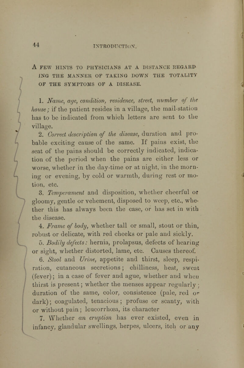 A FEW HINTS TO PHYSICIANS AT A DISTANCE REGARD ING THE MANNER OF TAKING DOWN THE TOTALITY OF THE SYMPTOMS OF A DISEASE. 1. Name, aye, condition, residence, street, number of the house; if the patient resides in a village, the mail-station has to be indicated from which letters are sent to the I village. 2. Correct description of the disease, duration and pro- bable exciting cause of the same. If pains exist, the seat of the pains should be correctly indicated, indica- tion of the period when the pains are either less or worse, whether in the day-time or at night, in the morn- ing or evening, by cold or warmth, during rest or mo- tion, etc. 3. Temperament and disposition, whether cheerful or gloomy, gentle or vehement, disposed to weep, etc., whe- ther this has always been the case, or has set in with / the disease. 4. Frame of body, whether tall or small, stout or thin, robust or delicate, with red cheeks or pale and sickly. 5. Bodily defects: hernia, prolapsus, defects of hearing or sight, whether distorted, lame, etc. Causes thereof. 6. Stool and Urine, appetite and thirst, sleep, respi- ration, cutaneous secretions; chilliness, heat, sweat (fever); in a case of fever and ague, whether and when thirst is present; whether the menses appear regularly ; duration of the same, color, consistence (pale, red or dark); coagulated, tenacious ; profuse or scanty, with or without pain ; leucorrhoea, its character 7. Whether an eruption has ever existed, even in infancy, glandular swellings, herpes, ulcers, itch or any