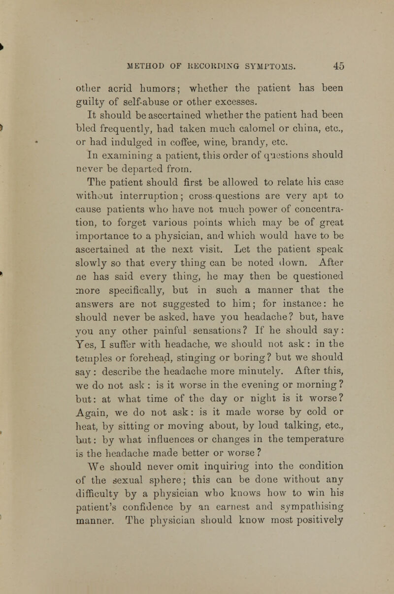 other acrid humors; whether the patient has been guilty of self-abuse or other excesses. It should be ascertained whether the patient had been bled frequently, had taken much calomel or china, etc., or had indulged in coffee, wine, brandy, etc. In examining a patient, this order of questions should never be departed from. The patient should first be allowed to relate his case without interruption; cross-questions are very apt to cause patients who have not much power of concentra- tion, to forget various points which may be of great importance to a physician, and which would have to be ascertained at the next visit. Let the patient speak slowly so that every thing can be noted down. After ne has said every thing, he may then be questioned more specifically, but in such a manner that the answers are not suggested to him; for instance: he should never be asked, have you headache? but, have you any other painful sensations ? If he should say: Yes, I suffer with headache, we should not ask: in the temples or forehead, stinging or boring ? but we should say : describe the headache more minutely. After this, we do not ask : is it worse in the evening or morning ? but: at what time of the day or night is it worse? Again, we do not ask: is it made worse by cold or heat, by sitting or moving about, by loud talking, etc., but: by what influences or changes in the temperature is the headache made better or worse ? We should never omit inquiring into the condition of the sexual sphere; this can be done without any difficulty by a physician who knows how to win his patient's confidence by an earnest and sympathising manner. The physician should know most positively