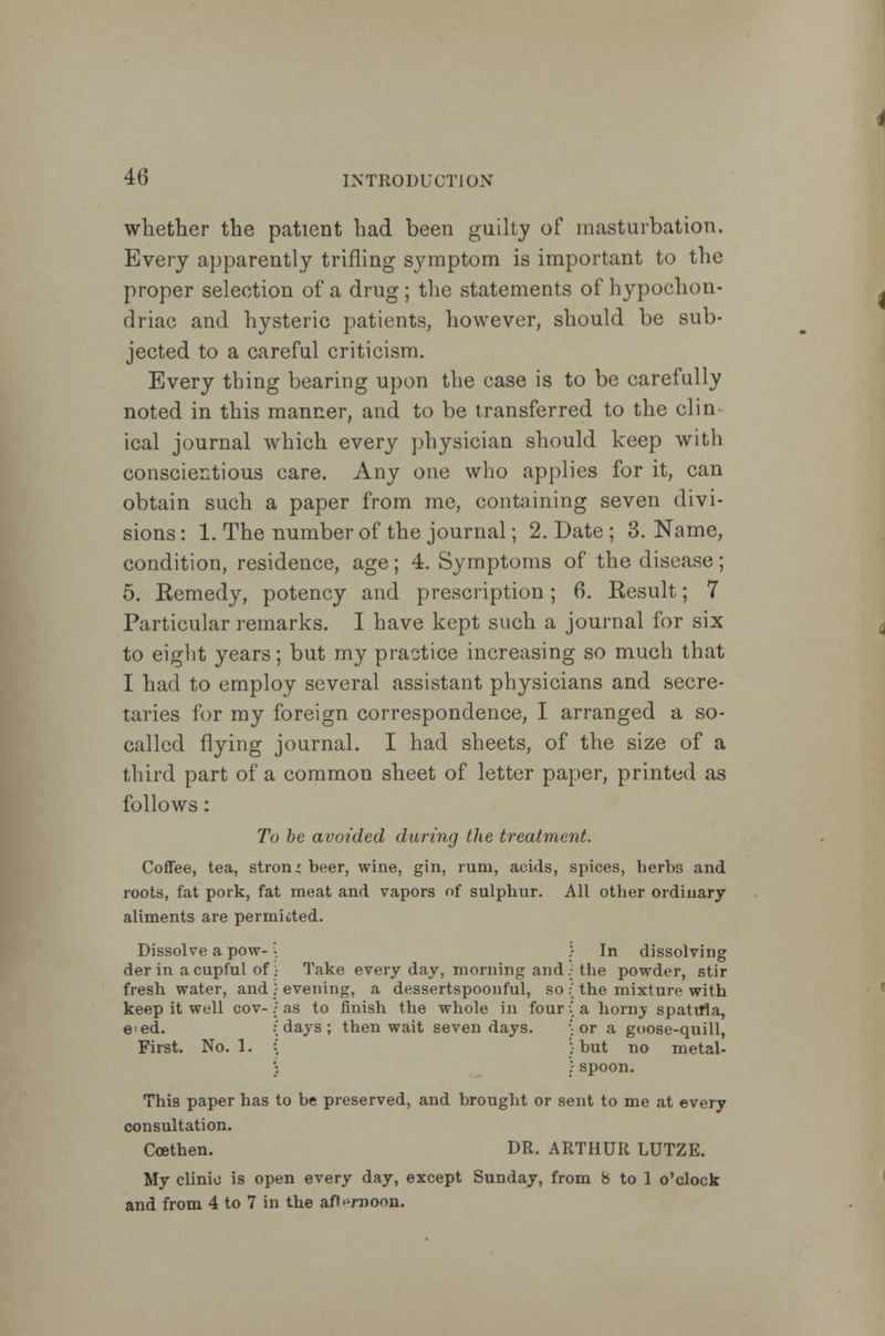 whether the patient had been guilty of masturbation. Every apparently trifling symptom is important to the proper selection of a drug ; the statements of hypochon- driac and hysteric patients, however, should be sub- jected to a careful criticism. Every thing bearing upon the case is to be carefully noted in this manner, and to be transferred to the clin- ical journal which every physician should keep with conscientious care. Any one who applies for it, can obtain such a paper from me, containing seven divi- sions : 1. The number of the journal; 2. Date ; 3. Name, condition, residence, age; 4. Symptoms of the disease; 5. Eemedy, potency and prescription; 6. Result; 7 Particular remarks. I have kept such a journal for six to eight years; but my practice increasing so much that I had to employ several assistant physicians and secre- taries for my foreign correspondence, I arranged a so- called flying journal. I had sheets, of the size of a third part of a common sheet of letter paper, printed as follows: To be avoided during the treatment. Coffee, tea, strong beer, wine, gin, rum, acids, spices, herbs and roots, fat pork, fat meat and vapors of sulphur. All other ordinary aliments are permitted. Dissolve a pow- der in a cupful of fresh water, and keep it well cov- e'ed. First. No. 1. Take every day, morning and evening, a dessertspoonful, so as to finish the whole in four days ; then wait seven days. In dissolving the powder, stir the mixture with a horny spatula, or a goose-quill, but no metal- spoon. This paper has to be preserved, and brought or sent to me at every consultation. Coethen. DR. ARTHUR LUTZE. My clinic is open every day, except Sunday, from 8 to 1 o'clock and from 4 to 7 in the afternoon.