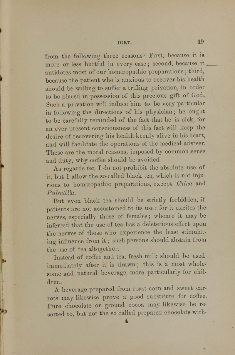 from the following three reasons- First, because it is more or less hurtful in every case; second, because it. antidotes most of our homoeopathic preparations ; third, because the patient who is anxious to recover his health should bo willing to suffer a trifling privation, in order to be placed in possession of this precious gift of God. Such a pi tvation will induce him to be very particular in following the directions of his physician; he ought to be carefally reminded of the fact that he is sick, for an ever present consciousness of this fact will keep the desire of recovering his health keenly alive in his heart, and will facilitate the operations of the medical adviser. These are the moral reasons, imposed by common sense and duty, why coffee should be avoided. As regards tea, I do not prohibit the absolute use of it, but I allow the so-called black tea, which is not inju- rious to homoeopathic preparations, except China and Pulsatilla. But even black tea should be strictly forbidden, if patients are not accustomed to its use; for it excites the nerves, especially those of females; whence it may be inferred that the use of tea has a deleterious effect upon the nerves of those who experience the least stimulat- ing influence from it; such persons should abstain from the use of tea altogether. Instead of coffee and tea, fresh milk should be used immediately after it is drawn; this is a most whole- some and natural beverage, more particularly for chil- dren. A beverage prepared from roast corn and sweet car- rots may likewise prove a good substitute for coffee. Pure chocolate or ground cocoa may likewise be re- sorted to, but not the so called prepared chocolate with- 4