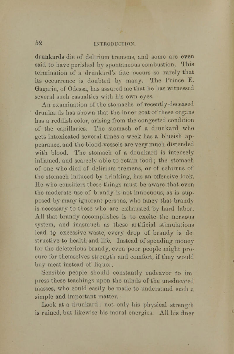 drunkards die of delirium tremens, and some are even said to have perished by spontaneous combustion. This termination of a drunkard's fate occurs so rarely that its occurrence is doubted by many. The Prince E. Gagarin, of Odessa, has assured me that he has witnessed several such casualties with his own eyes. An examination of the stomachs of recently-deceased drunkards has shown that the inner coat of these organs has a reddish color, arising from the congested condition of the capillaries. The stomach of a drunkard who gets intoxicated several times a week has a blueish ap- pearance, and the blood-vessels are very much distended with blood. The stomach of a drunkard is intensely inflamed, and scarcely able to retain food; the stomach of one who died of delirium tremens, or of schirrus of the stomach induced by drinking, has an offensive look. He who considers these things must be aware that even the moderate use of brandy is not innocuous, as is sup- posed by many ignorant persons, who fancy that brandy is necessary to those who are exhausted by hard labor. All that brandy accomplishes is to excite the nervous system, and inasmuch as these artificial stimulations lead to excessive waste, every drop of brandy is de structive to health and life. Instead of spending money for the deleterious brandy, even poor people might pro- cure for themselves strength and comfort, if they would buy meat instead of liquor. Sensible people should constantly endeavor to im press these teachings upon the minds of the uneducated masses, who could easily be made to understand such a simple and important matter. Look at a drunkard: not only his physical strength is ruined, but likewise his moral energies. All his finer