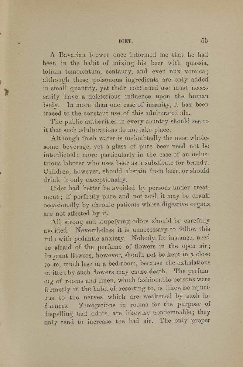 A Bavarian brewer once informed me that he had been in the habit of mixing his beer with quassia, lolium temoientum, centaury, and even nux vomica; although these poisonous ingredients are only added in small quantity, yet their continued use must neces- sarily have a deleterious influence upon the human body. In more than one case of insanity, it has been traced to the constant use of this adulterated ale. The public authorities in every country should see to it that such adulterations do not take place. Although fresh water is undoubtedly the most whole- some beverage, yet a glass of pure beer need not be interdicted; more particularly in the case of an indus- trious laborer who uses beer as a substitute for brandy. Children, however, should abstain from beer, or should drink it only exceptionally. Cider had better be avoided by persons under treat- ment ; if perfectly pure and not acid, it may be drank occasionally by chronic patients whose digestive organs are not affected by it. All strong and stupefying odors should be carefully avc ided. Nevertheless it is unnecessary to follow this rul i with pedantic anxiety. Nobody, for instance, need be afraid of the perfume of flowers in the open air; era ^rant flowers, however, should not be kept in a close ro m, much lesa in a bed-room, because the exhalations iL .itted by such lowers may cause death. The perfum mg of rooms and linen, which fashionable persons were u rmerly in the Labit of resorting to, is likewise injuri- es to the nerves which are weakened by such in- cidences. Fumigations in rooms for the purpose of dispelling bad odors, are likewise condemnable; they only tend to increase the bad air. The only proper