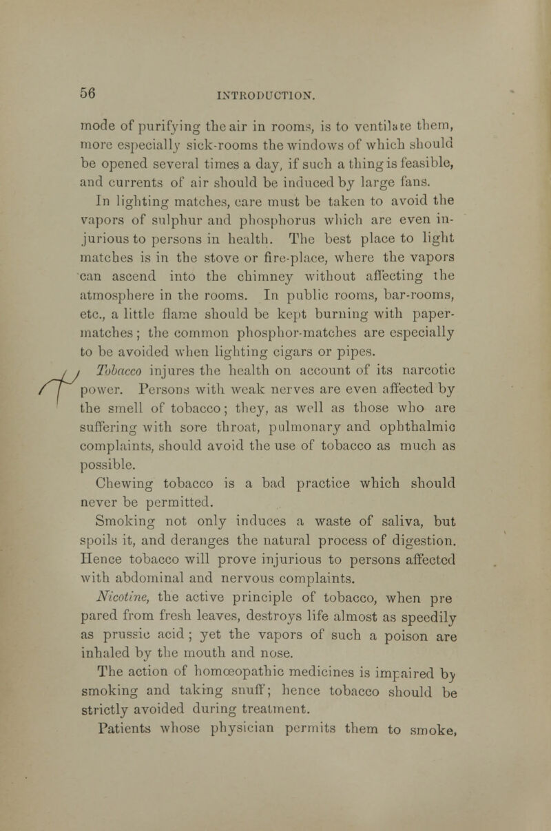 mode of purifying the air in rooms, is to ventilate them, more especially sick-rooms the windows of which should be opened several times a day, if such a thing is feasible, and currents of air should be induced by large fans. In lighting matches, care must be taken to avoid the vapors of sulphur and phosphorus which are even in- jurious to persons in health. The best place to light matches is in the stove or fire-place, where the vapors can ascend into the chimney without affecting the atmosphere in the rooms. In public rooms, bar-rooms, etc., a little flame should be kept burning with paper- matches ; the common phosphor-matches are especially to be avoided when lighting cigars or pipes. / / Tobacco injures the health on account of its narcotic t\ power. Persons with weak nerves are even affected by the smell of tobacco; they, as well as those who are suffering with sore throat, pulmonary and ophthalmic complaints, should avoid the use of tobacco as much as possible. Chewing tobacco is a bad practice which should never be permitted. Smoking not only induces a waste of saliva, but spoils it, and deranges the natural process of digestion. Hence tobacco will prove injurious to persons affected with abdominal and nervous complaints. Nicotine, the active principle of tobacco, when pre pared from fresh leaves, destroys life almost as speedily as prussic acid ; yet the vapors of such a poison are inhaled by the mouth and nose. The action of homoeopathic medicines is impaired by smoking and taking snuff; hence tobacco should be strictly avoided during treatment. Patients whose physician permits them to smoke,