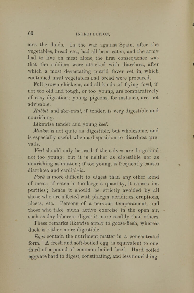 ates the fluids. In the war against Spain, after the vegetables, bread, etc., had all been eaten, and the army had to live on meat alone, the first consequence was that the soldiers were attacked with diarrhoea, after which a most devastating putrid fever set in, which continued until vegetables j.nd bread were procured. Full-grown ehickens, and all kinds of flying fowl, if not too old and tough, or too young, are comparatively of easy digestion; young pigeons, for instance, are not advisable. Rahbit and deer-meat, if tender, is very digestible and nourishing. Likewise tender and young beef. Mutton is not quite as digestible, but wholesome, and is especially useful when a disposition to diarrhoea pre- vails. Veal should only be used if the calves are large and not too young; but it is neither as digestible nor as nourishing as mutton ; if too young, it frequently causes diarrhoea and cardialgia. Pork is more difficult to digest than any other kind of meat; if eaten in too large a quantity, it causes im- purities ; hence it should be strictly avoided by all those who are affected with phlegm, acridities, eruptions, ulcers, etc. Persons of a nervous temperament, and those who take much active exercise in the open air. such as day laborers, digest it more readily than others. These remarks likewise apply to goose-flesh, whereas duck is rather more digestible. Eggs contain the nutriment matter in a concentrated form. A fresh and soft-boiled egg is equivalent to one- third of a pound of common boiled beef. Hard boiled eggs are hard to digest, constipating, and less nourishing