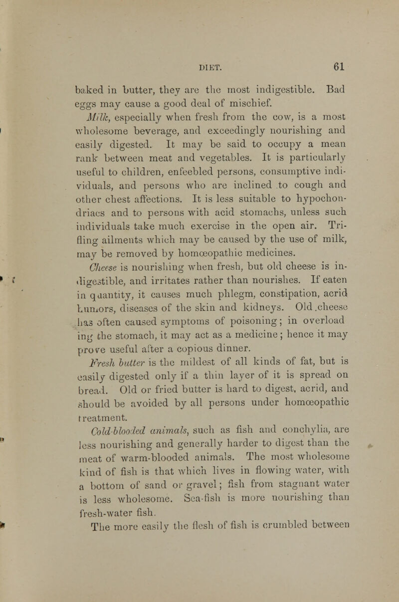 baked in butter, they are the most indigestible. Bad eggs may cause a good deal of mischief. Milk, especially when fresh from the cow, is a most wholesome beverage, and exceedingly nourishing and easily digested. It may be said to occupy a mean rank between meat and vegetables. It is particularly useful to children, enfeebled persons, consumptive indi- viduals, and persons who are inclined to cough and other chest affections. It is less suitable to hypochon- driacs and to persons with acid stomachs, unless such individuals take much exercise in the open air. Tri- fling ailments which may be caused by the use of milk, may be removed by homoeopathic medicines. Cheese is nourishing when fresh, but old cheese is in- digestible, and irritates rather than nourishes. If eaten in quantity, it causes much phlegm, constipation, acrid humors, diseases of the skin and kidneys. Old .cheese has often caused symptoms of poisoning; in overload ing the stomach, it may act as a medicine; hence it may prove useful after a copious dinner. Fresh butter is the mildest of all kinds of fat, but is easily digested only if a thin layer of it is spread on bread. Old or fried butter is hard to digest, acrid, and should be avoided by all persons under homoeopathic treatment. Coldblooded animals, such as fish and conchylia, are less nourishing and generally harder to digest than the meat of warm-blooded animals. The most wholesome kind of fish is that which lives in flowing water, with a bottom of sand or gravel; fish from stagnant water is less wholesome. Sea-fish is more nourishing than fresh-water fish. The more easily the flesh of fish is crumbled between