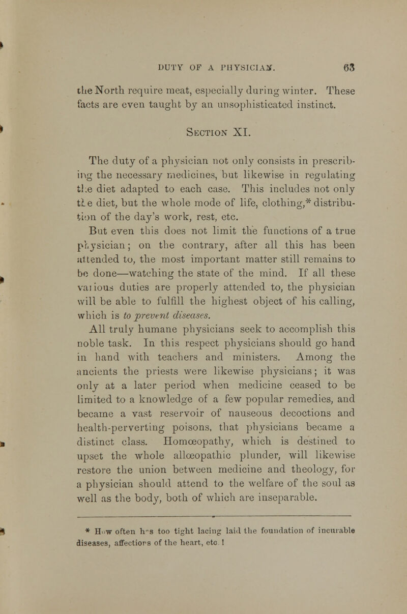 the North require meat, especially during winter. These facts are even taught by an unsophisticated instinct. Section XI. The duty of a physician not only consists in prescrib- ing the necessary medicines, but likewise in regulating the diet adapted to each case. This includes not only it e diet, but the whole mode of life, clothing,* distribu- tion of the day's work, rest, etc. But even this does not limit the functions of a true physician; on the contrary, after all this has been attended to, the most important matter still remains to be done—watching the state of the mind. If all these vai ious duties are properly attended to, the physician will be able to fulfill the highest object of his calling, which is to prevent diseases. All truly humane physicians seek to accomplish this noble task. In this respect physicians should go hand in hand with teachers and ministers. Among the ancients the priests were likewise physicians; it was only at a later period when medicine ceased to be limited to a knowledge of a few popular remedies, and became a vast reservoir of nauseous decoctions and health-perverting poisons, that physicians became a distinct class. Homoeopathy, which is destined to upset the whole allceopathic plunder, will likewise restore the union between medicine and theology, for a physician should attend to the welfare of the soul as well as the body, both of which are inseparable. * How often h~s too tight lacing laid the foundation of incurable diseases, affectiors of the heart, etc !