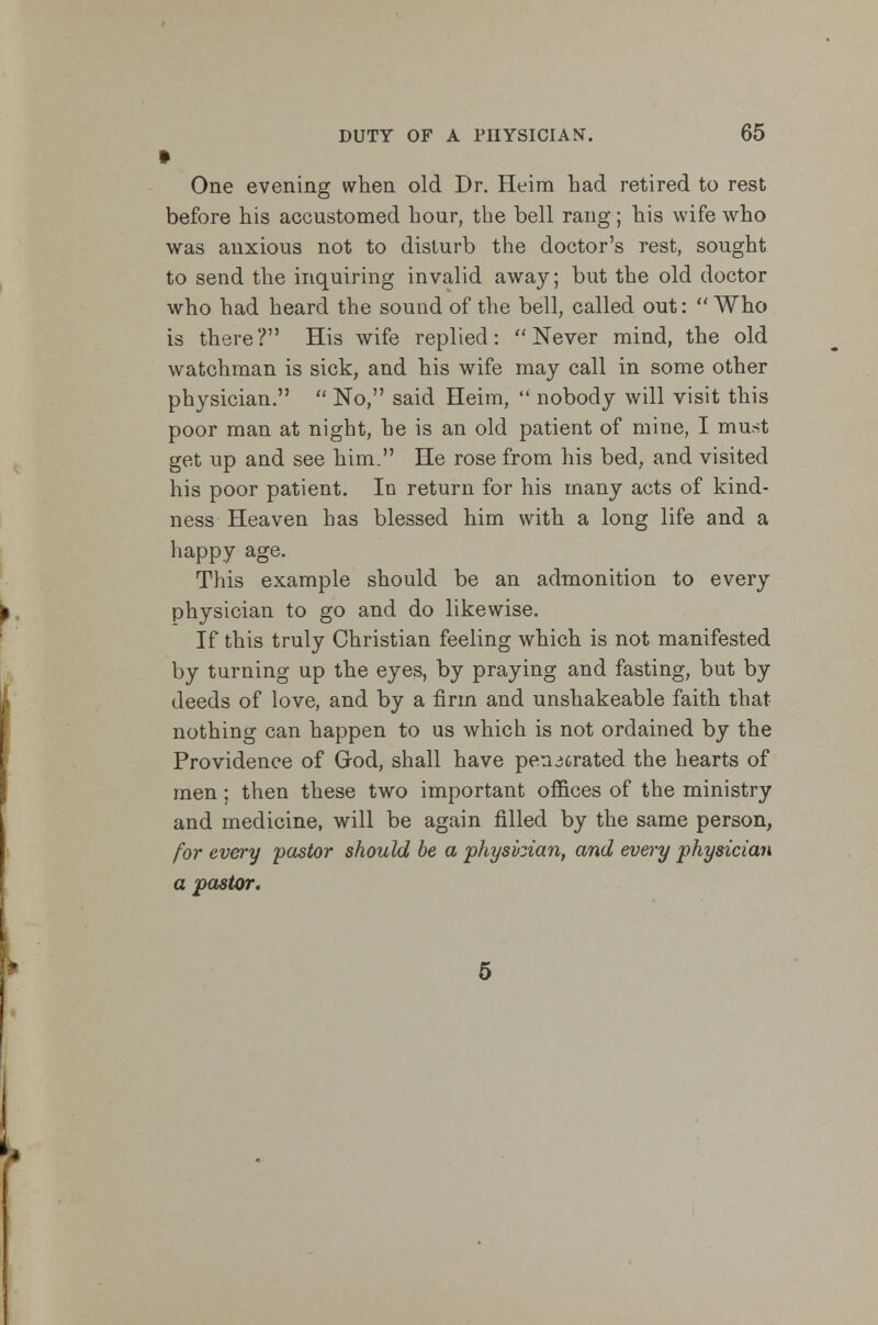 One evening when old Dr. Heim had retired to rest before his accustomed hour, the bell rang; his wife who was anxious not to disturb the doctor's rest, sought to send the inquiring invalid away; but the old doctor who had heard the sound of the bell, called out:  Who is there? His wife replied: Never mind, the old watchman is sick, and his wife may call in some other physician.  No, said Heim,  nobody will visit this poor man at night, he is an old patient of mine, I must get up and see him. He rose from his bed, and visited his poor patient. In return for his many acts of kind- ness Heaven has blessed him with a long life and a happy age. This example should be an admonition to every physician to go and do likewise. If this truly Christian feeling which is not manifested by turning up the eyes, by praying and fasting, but by deeds of love, and by a firm and unshakeable faith that nothing can happen to us which is not ordained by the Providence of God, shall have pen crated the hearts of men; then these two important offices of the ministry and medicine, will be again filled by the same person, for every 'pastor should be a physician, and every physician a pastor.