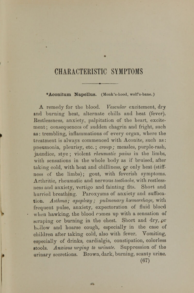 CHARACTERISTIC SYMPTOMS *Aconitum Napellus. (Monk's-hood, wolf's-bane.) A remedy for the blood. Vascular excitement, dry and burning beat, alternate chills and beat (fever). Restlessness, anxiety, palpitation of the heart, excite- ment ; consequences of sudden chagrin and fright, such as: trembling, inflammations of every organ, where the treatment is always commenced with Aconite, such as: pneumonia, pleurisy, etc.; croup; measles, purple-rash, jaundice, stye ; violent rheumatic pains in the limbs, with sensations in the whole body as if bruised, after taking cold, with heat and chilliness, jr only heat (stiff- ness of the limbs); gout, with feverish symptoms. Arthritic, rheumatic and nervous toothache, with restless- ness and anxiety, vertigo and fainting fits. Short and hurried breathing. Paroxysms of anxiety and suffoca- tion. Asthma; apoplexy; pulmonary lisemorrhage, with frequent pulse, anxiety, expectoration of fluid blood when hawking, the blood comes up with a sensation of scraping or burning in the chest. Short and dry, pi- llow and hoarse cough, especially in the case of children after taking cold, also with fever. Vomiting, especially of drinks, cardialgia, constipation, colorless Btools. Anxious urging to urinate. Suppression of the urinary secretions. Brown, dark, burning, scanty urine.