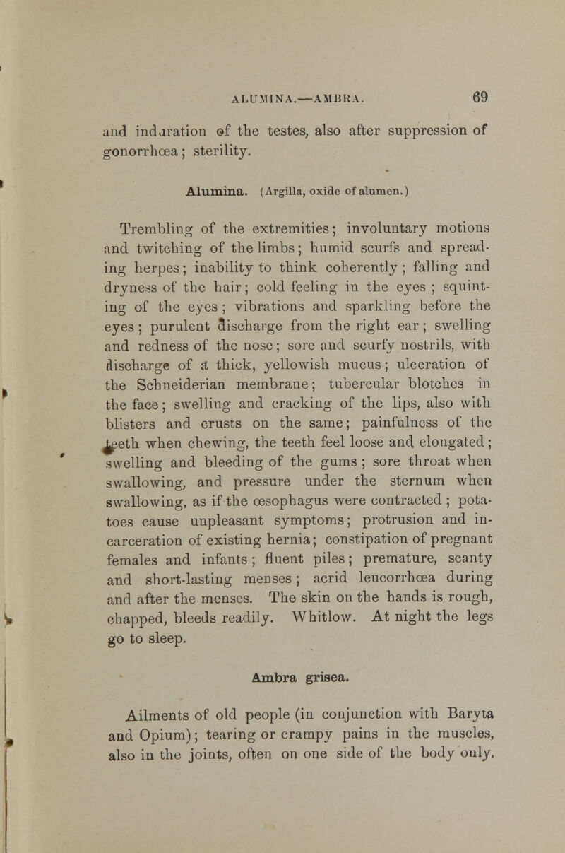 and induration of the testes, also after suppression of gonorrhoea; sterility. Alumina. (Argilla, oxide of alumen.) Trembling of the extremities; involuntary motions and twitching of the limbs; humid scurfs and spread- ing herpes; inability to think coherently; falling and dryness of the hair; cold feeling in the eyes ; squint- ing of the eyes ; vibrations and sparkling before the eyes ; purulent discharge from the right ear ; swelling and redness of the nose; sore and scurfy nostrils, with discharge of a thick, yellowish mucus; ulceration of the Schneiderian membrane; tubercular blotches in the face; swelling and cracking of the lips, also with blisters and crusts on the same; painfulness of the ^eth when chewing, the teeth feel loose and elongated; swelling and bleeding of the gums ; sore throat when swallowing, and pressure under the sternum when swallowing, as if the oesophagus were contracted ; pota- toes cause unpleasant symptoms; protrusion and in- carceration of existing hernia; constipation of pregnant females and infants ; fluent piles; premature, scanty and short-lasting menses; acrid leucorrhcea during and after the menses. The skin on the hands is rough, chapped, bleeds readily. Whitlow. At night the legs go to sleep. Ambra grisea. Ailments of old people (in conjunction with Baryta and Opium); tearing or crampy pains in the muscles, also in the joints, often on one side of the body only.