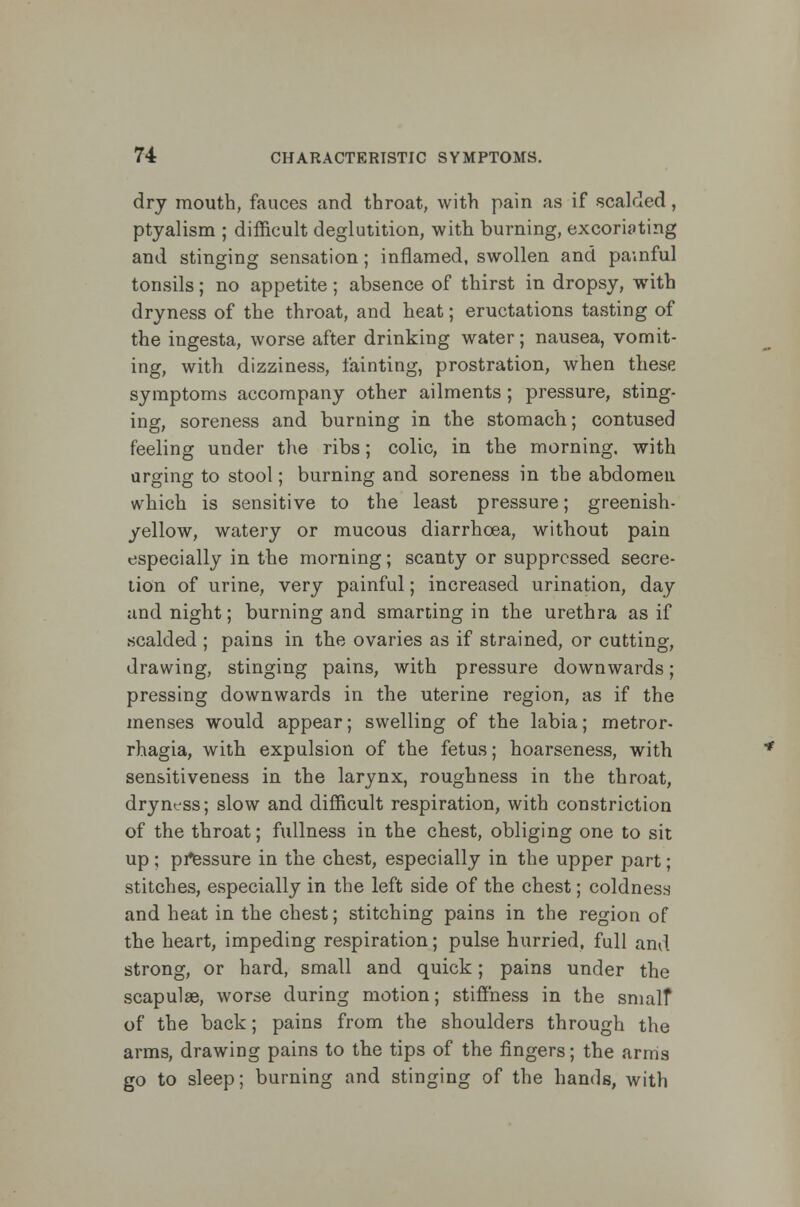 dry mouth, fauces and throat, with pain as if scalded, ptyalism ; difficult deglutition, with burning, excoriating and stinging sensation; inflamed, swollen and painful tonsils; no appetite; absence of thirst in dropsy, with dryness of the throat, and heat; eructations tasting of the ingesta, worse after drinking water; nausea, vomit- ing, with dizziness, fainting, prostration, when these symptoms accompany other ailments ; pressure, sting- ing, soreness and burning in the stomach; contused feeling under the ribs; colic, in the morning, with urging to stool; burning and soreness in the abdomen which is sensitive to the least pressure; greenish- yellow, watery or mucous diarrhoea, without pain especially in the morning; scanty or suppressed secre- tion of urine, very painful; increased urination, day and night; burning and smarting in the urethra as if scalded ; pains in the ovaries as if strained, or cutting, drawing, stinging pains, with pressure downwards; pressing downwards in the uterine region, as if the menses would appear; swelling of the labia; metror- rhagia, with expulsion of the fetus; hoarseness, with sensitiveness in the larynx, roughness in the throat, dryness; slow and difficult respiration, with constriction of the throat; fullness in the chest, obliging one to sit up ; pressure in the chest, especially in the upper part; stitches, especially in the left side of the chest; coldness and heat in the chest; stitching pains in the region of the heart, impeding respiration; pulse hurried, full and strong, or hard, small and quick; pains under the scapulae, worse during motion; stiffness in the smalf of the back; pains from the shoulders through the arms, drawing pains to the tips of the fingers; the arms go to sleep; burning and stinging of the hands, with