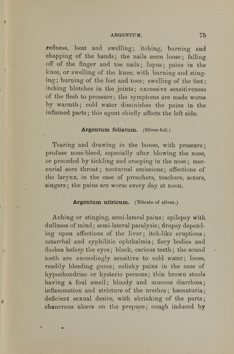 redness, heat and swelling; itching, burning and chapping of the hands; the nails seem loose; falling off of the finger and toe nails; lupus; pains in the knee, or swelling of the knee, with burning and sting- ing ; burning of the feet and toes; swelling of the feet; itching blotches in the joints; excessive sensitiveness of the flesh to pressure; the symptoms are made worse by warmth; cold water diminishes the pains in the inflamed parts; this agent chiefly affects the left side. Argentum foliatum. (Silver-foil.) Tearing and drawing in the bones, with pressure; profuse nose-bleed, especially after blowing the nose, or preceded by tickling and creeping in the nose; mer- curial sore throat; nocturnal emissions; affections of the larynx, in the case of preachers, teachers, actors, singers; the pains are worse every day at noon. Argentum nitricum. (Nitrate of silver.) Aching or stinging, semi-lateral pains; epilepsy with dullness of mind; semi-lateral paralysis; dropsy depend- ing upon affections of the liver; itch-like eruptions ; catarrhal and syphilitic ophthalmia; fiery bodies and flashes before the eyes; black, carious teeth; the sound teeth are exceedingly sensitive to cold water; loose, readily bleeding gums; colicky pains in the case of hypochondriac or hysteric persons; thin brown stools having a foul smell; bloody and mucous diarrhoea; inflammation and stricture of the urethra; hematuria; deficient sexual desire, with shrinking of the part3; chancrous ulcers on the prepuce; cough induced by