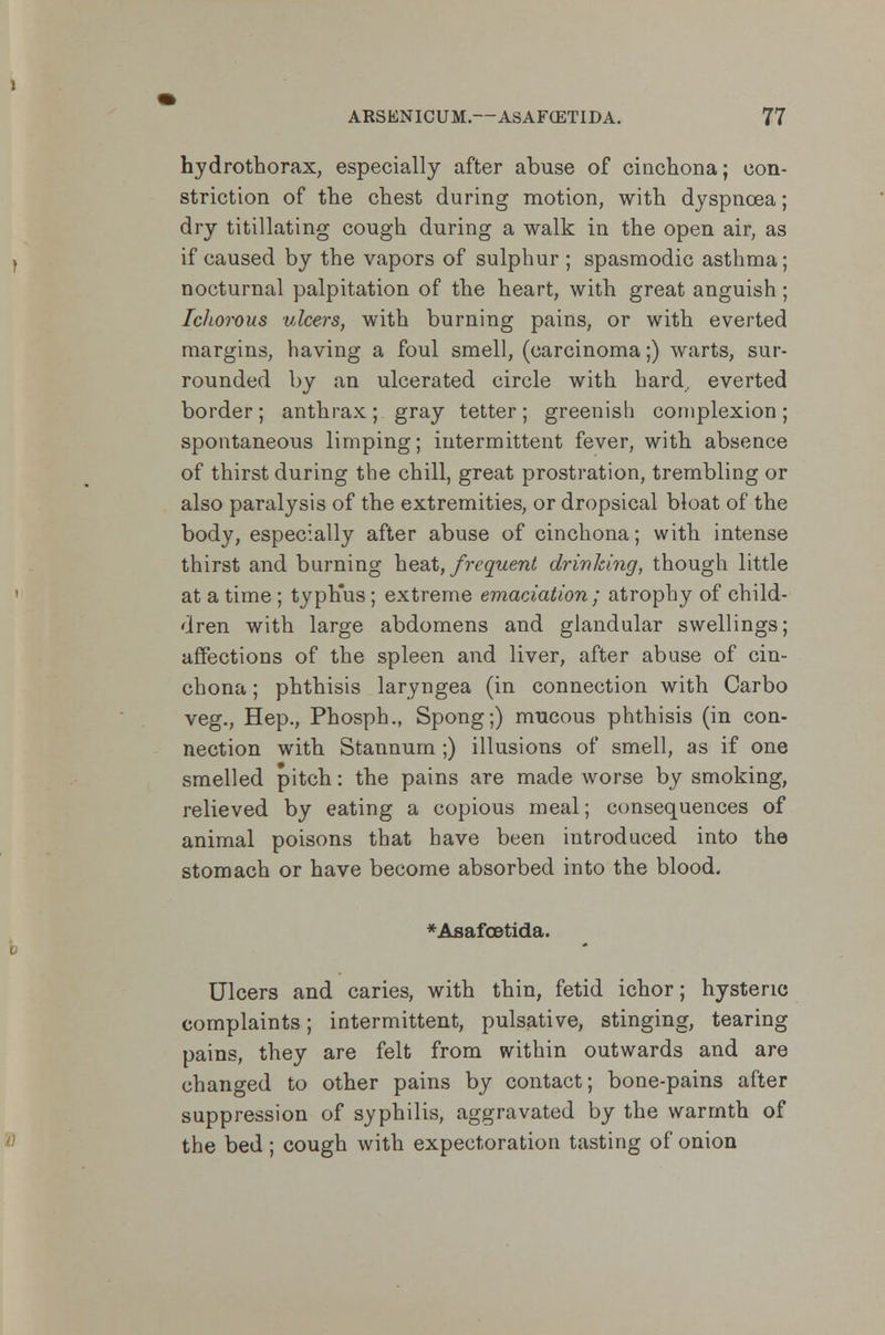 hydrothorax, especially after abuse of cinchona; con- striction of the chest during motion, with dyspnoea; dry titillating cough during a walk in the open air, as if caused by the vapors of sulphur ; spasmodic asthma; nocturnal palpitation of the heart, with great anguish; Ichorous ulcers, with burning pains, or with everted margins, having a foul smell, (carcinoma;) warts, sur- rounded by an ulcerated circle with bard, everted border; anthrax; gray tetter; greenish complexion; spontaneous limping; intermittent fever, with absence of thirst during the chill, great prostration, trembling or also paralysis of the extremities, or dropsical bloat of the body, especially after abuse of cinchona; with intense thirst and burning heat, frequent drinking, though little at a time ; typh'us; extreme emaciation; atrophy of child- dren with large abdomens and glandular swellings; affections of the spleen and liver, after abuse of cin- chona ; phthisis laryngea (in connection with Carbo veg., Hep., Phosph., Spong;) mucous phthisis (in con- nection with Stannum;) illusions of smell, as if one smelled pitch: the pains are made worse by smoking, relieved by eating a copious meal; consequences of animal poisons that have been introduced into the stomach or have become absorbed into the blood. *Aflafoetida. Ulcers and caries, with thin, fetid ichor; hysteric complaints; intermittent, pulsative, stinging, tearing pains, they are felt from within outwards and are changed to other pains by contact; bone-pains after suppression of syphilis, aggravated by the warmth of the bed; cough with expectoration tasting of onion