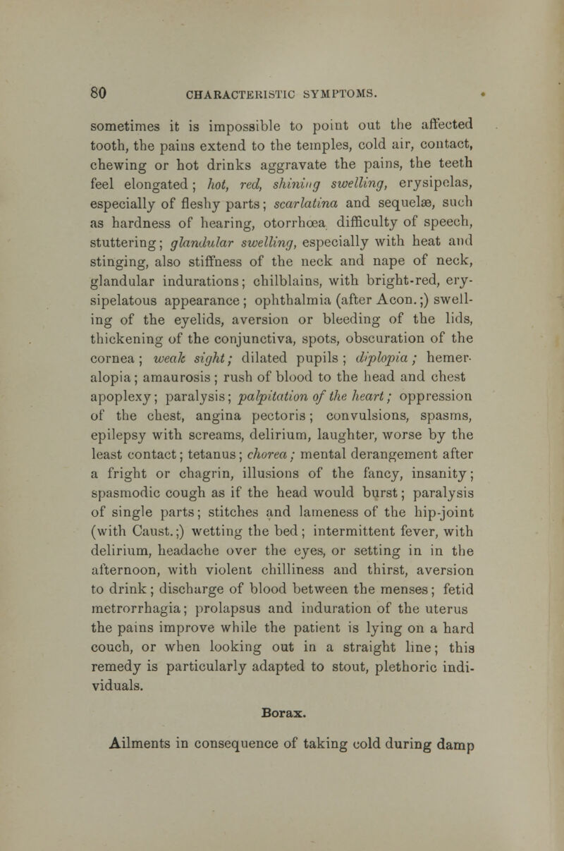 sometimes it is impossible to point out the affected tooth, the pains extend to the temples, cold air, contact, chewing or hot drinks aggravate the pains, the teeth feel elongated; hot, red, shining swelling, erysipelas, especially of fleshy parts; scarlatina and sequelae, such as hardness of hearing, otorrhcea difficulty of speech, stuttering; glandular swelling, especially with heat and stinging, also stiffness of the neck and nape of neck, glandular indurations; chilblains, with bright-red, ery- sipelatous appearance; ophthalmia (after Aeon.;) swell- ing of the eyelids, aversion or bleeding of the lids, thickening of the conjunctiva, spots, obscuration of the cornea; weak sight; dilated pupils; diplopia; hemer- alopia ; amaurosis ; rush of blood to the head and chest apoplexy; paralysis; palpitation of the heart; oppression of the chest, angina pectoris; convulsions, spasms, epilepsy with screams, delirium, laughter, worse by the least contact; tetanus; chorea; mental derangement after a fright or chagrin, illusions of the fancy, insanity; spasmodic cough as if the head would burst; paralysis of single parts; stitches and lameness of the hip-joint (with Caust.;) wetting the bed; intermittent fever, with delirium, headache over the eyes, or setting in in the afternoon, with violent chilliness and thirst, aversion to drink; discharge of blood between the menses; fetid metrorrhagia; prolapsus and induration of the uterus the pains improve while the patient is lying on a hard couch, or when looking out in a straight line; this remedy is particularly adapted to stout, plethoric indi- viduals. Borax. Ailments in consequence of taking cold during damp