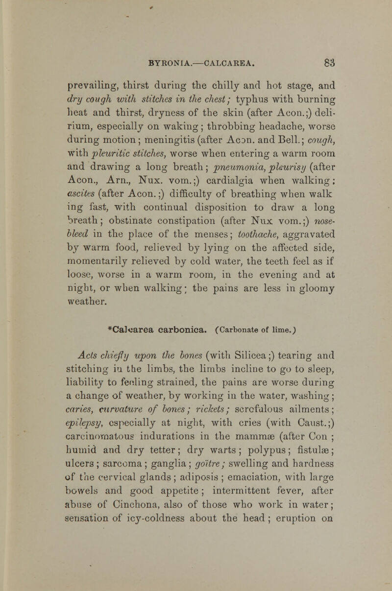 prevailing, thirst during the chilly and hot stage, and dry cough with stitches in the chest; typhus with burning heat and thirst, dryness of the skin (after Aeon.;) deli- rium, especially on waking; throbbing headache, worse during motion; meningitis (after AcDn. and Bell.; cough, with pleuritic stitches, worse when entering a warm room and drawing a long breath; pneumonia, pleurisy (after Aeon., Arn., Nux. vom.;) cardialgia when walking; ascites (after Aeon.;) difficulty of breathing when walk ing fast, with continual disposition to draw a long breath; obstinate constipation (after Nux vom.;) nose- bleed in the place of the menses; toothache, aggravated by warm food, relieved by lying on the affected side, momentarily relieved by cold water, the teeth feel as if loose, worse in a warm room, in the evening and at night, or wben walking; the pains are less in gloomy weather. *CaK'area carbonica. (Carbonate of lime.) Acts chief y upon the bones (with Silicea;) tearing and stitching iu the limbs, the limbs incline to go to sleep, liability to feeling strained, the pains are worse during a change of weather, by working in the water, washing; caries, curvature of bones; rickets; scrofulous ailments; epilepsy, especially at night, with cries (with Caust.;) carcinomatous indurations in the mammae (after Con ; humid and dry tetter; dry warts ; polypus; fistulse; ulcers ; sarcoma ; ganglia ; goitre; swelling and hardness of the cervical glands; adiposis ; emaciation, with large bowels and good appetite; intermittent fever, after abuse of Cinchona, also of those who work in water; sensation of icy-coldness about the head ; eruption on