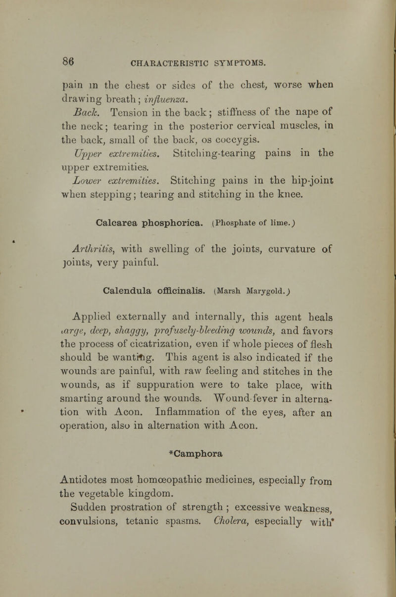 pain in the chest or sides of the chest, worse when drawing breath; influenza. Back. Tension in the back ; stiffness of the nape of the neck; tearing in the posterior cervical muscles, in the back, small of the back, os coccygis. Upper extremities. Stitching-tearing pains in the upper extremities. Lower extremities. Stitching pains in the hip-joint when stepping; tearing and stitching in the knee. Calcarea phosphorica. (Phosphate of lime.) Arthritis, with swelling of the joints, curvature of joints, very painful. Calendula officinalis. (Marsh Marygold.j Applied externally and internally, this agent heals targe, deep, shaggy, profusely-bleeding wounds, and favors the process of cicatrization, even if whole pieces of flesh should be wantrng. This agent is also indicated if the wounds are painful, with raw feeling and stitches in the wounds, as if suppuration were to take place, with smarting around the wounds. Wound-fever in alterna- tion with Aeon. Inflammation of the eyes, after an operation, also in alternation with Aeon. *Camphora Antidotes most homoeopathic medicines, especially from the vegetable kingdom. Sudden prostration of strength ; excessive weakness convulsions, tetanic spasms. Cholera, especially with*