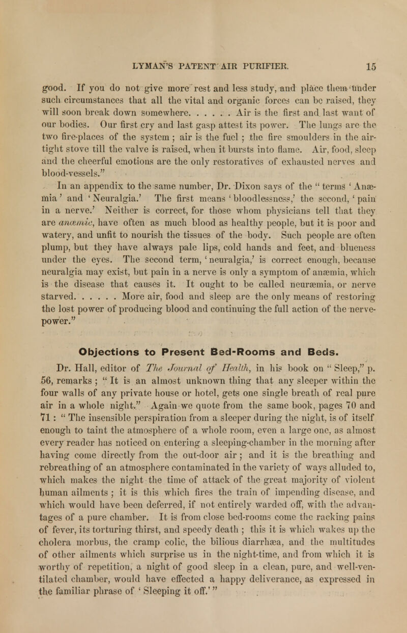good. If you do not give more rest and less study, and place them Under such circumstances that all the vital and organic forces can be raised, they will soon break down somewhere Air is the first and last want of our bodies. Our first cry and last gasp attest its power. The lungs arc the two fire-places of the system ; air is the fuel ; the fire smoulders in the air- tight stove till the valve is raised, when it bursts into flame. Air, food, sleep and the cheerful emotions are the only restoratives of exhausted nerves and blood-vessels. In an appendix to the same number, Dr. Dixon says of the  terms ' Anae- mia ' and 4 Neuralgia.' The first means ' bloodlessness,' the second, ' pain in a nerve.' Neither is correct, for those whom physicians tell that they are ancemie, have often as much blood as healthy people, but it is poor and watery, and unfit to nourish the tissues of the body. Such people are often plump, but they have always pale lips, cold hands and feet, and blueness under the eyes. The second term, ' neuralgia,' is correct enough, because neuralgia may exist, but pain in a nerve is only a symptom of anaemia, which is the disease that causes it. It ought to be called neuraemia, or nerve starved More air, food and sleep are the only means of restoring the lost power of producing blood and continuing the full action of the nerve- power. Objections to Present Bed-Rooms and Beds. Dr. Hall, editor of The Journal of Health, in his book on  Sleep, p. 56, remarks ;  It is an almost unknown thing that any sleeper within the four walls of any private house or hotel, gets one single breath of real pure air in a whole night. Again we quote from the same book, pages 70 and 71 :  The insensible perspiration from a sleeper during the night, is of itself enough to taint the atmosphere of a whole room, even a large one, as almost every reader has noticed on entering a sleeping-chamber in the morning after having come directly from the out-door air; and it is the breathing and rebreathing of an atmosphere contaminated in the variety of ways alluded to, which makes the night the time of attack of the great majority of violent human ailments ; it is this which fires the train of impending disease, and which would have been deferred, if not entirely warded off, with the advan- tages of a pure chamber. It is from close bed-rooms come the racking pains of fever, its torturing thirst, and speedy death ; this it is which wakes up the cholera morbus, the cramp colic, the bilious diarrhaea, and the multitudes of other ailments which surprise us in the night-time, and from which it is worthy of repetition, a night of good sleep in a clean, pure, and well-ven- tilated chamber, would have effected a happy deliverance, as expressed in the familiar phrase of ' Sleeping it off.' 