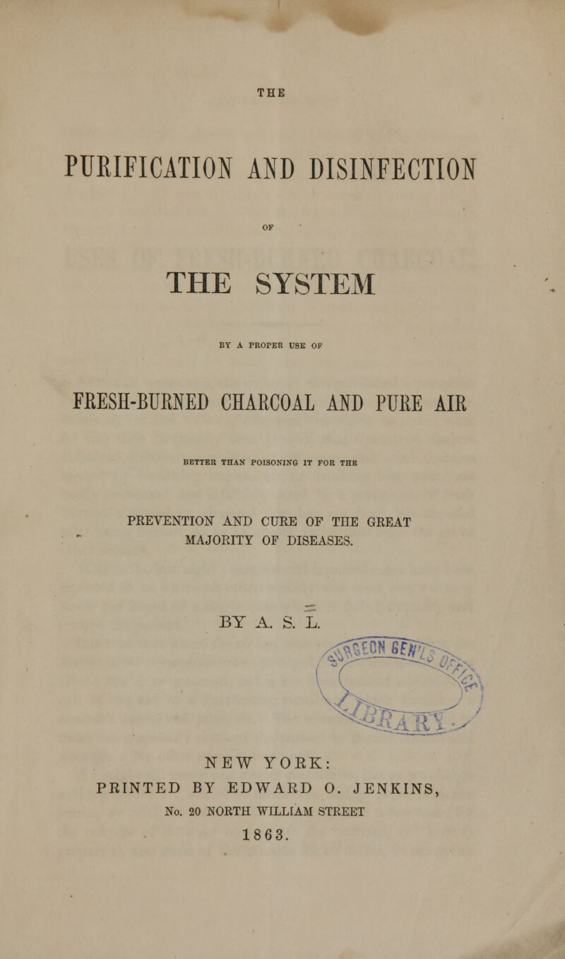 THE PURIFICATION AND DISINFECTION THE SYSTEM BY A PROPER USE OK FRESH-BURNED CHARCOAL AND PURE AIR BETTER THAN POISONING IT FOR THE PREVENTION AND CURE OF THE GREAT MAJORITY OF DISEASES. BY A. S. L. NEW YOEK: PRINTED BY EDWARD O. JENKINS, No. 20 NORTH WILLIAM STREET 1863.