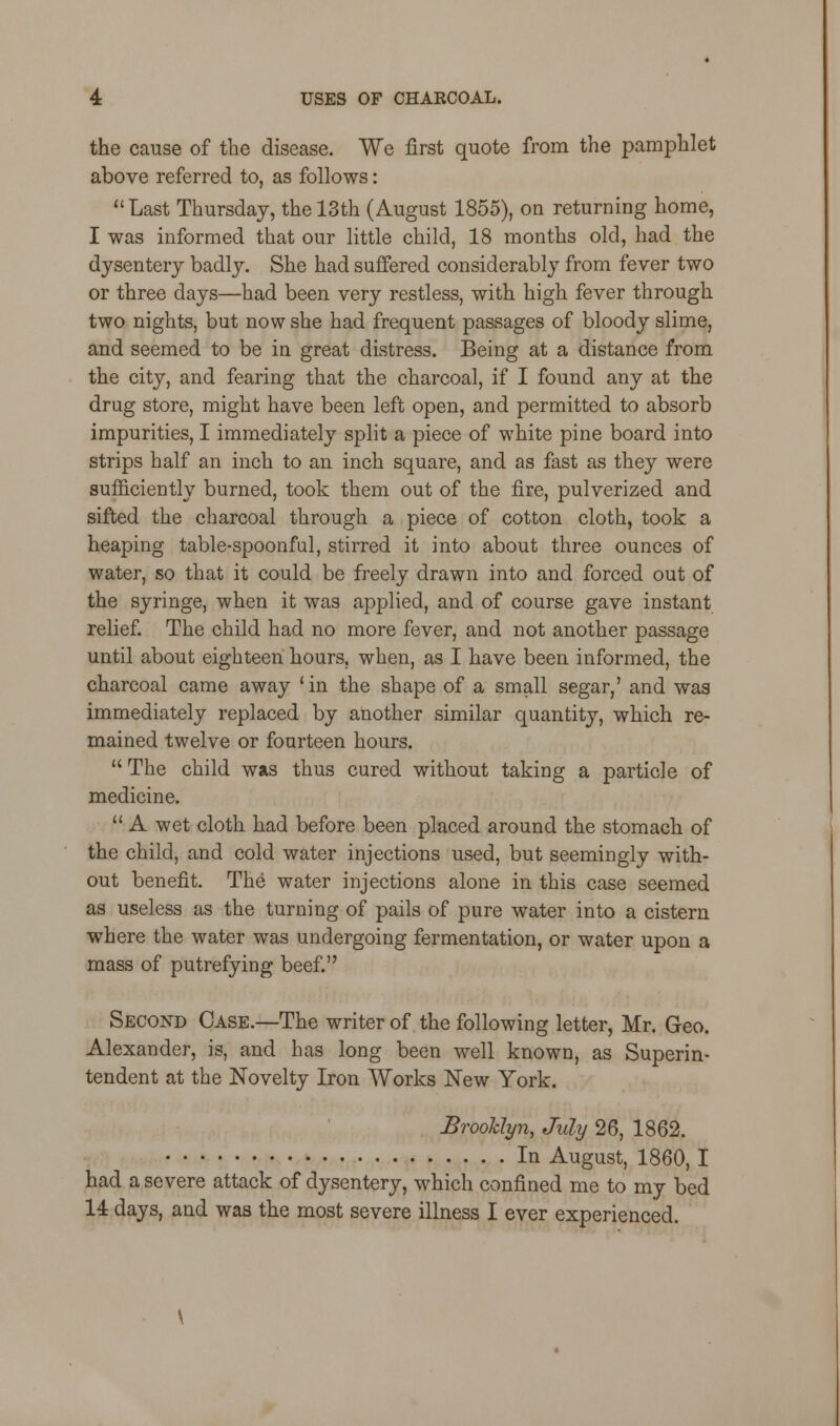 the cause of the disease. We first quote from the pamphlet above referred to, as follows: Last Thursday, the 13th (August 1855), on returning home, I was informed that our little child, 18 months old, had the dysentery badly. She had suffered considerably from fever two or three days—had been very restless, with high fever through two nights, but now she had frequent passages of bloody slime, and seemed to be in great distress. Being at a distance from the city, and fearing that the charcoal, if I found any at the drug store, might have been left open, and permitted to absorb impurities, I immediately split a piece of white pine board into strips half an inch to an inch square, and as fast as they were sufficiently burned, took them out of the fire, pulverized and sifted the charcoal through a piece of cotton cloth, took a heaping table-spoonful, stirred it into about three ounces of water, so that it could be freely drawn into and forced out of the syringe, when it was applied, and of course gave instant relief. The child had no more fever, and not another passage until about eighteen hours, when, as I have been informed, the charcoal came away 'in the shape of a small segar,' and was immediately replaced by another similar quantity, which re- mained twelve or fourteen hours.  The child was thus cured without taking a particle of medicine.  A wet cloth had before been placed around the stomach of the child, and cold water injections used, but seemingly with- out benefit. The water injections alone in this case seemed as useless as the turning of pails of pure water into a cistern where the water was undergoing fermentation, or water upon a mass of putrefying beef. Second Case.—The writer of the following letter, Mr. Geo. Alexander, is, and has long been well known, as Superin- tendent at the Novelty Iron Works New York. Brooklyn, July 26, 1862. In August, 1860,1 had a severe attack of dysentery, which confined me to my bed 14 days, and was the most severe illness I ever experienced.