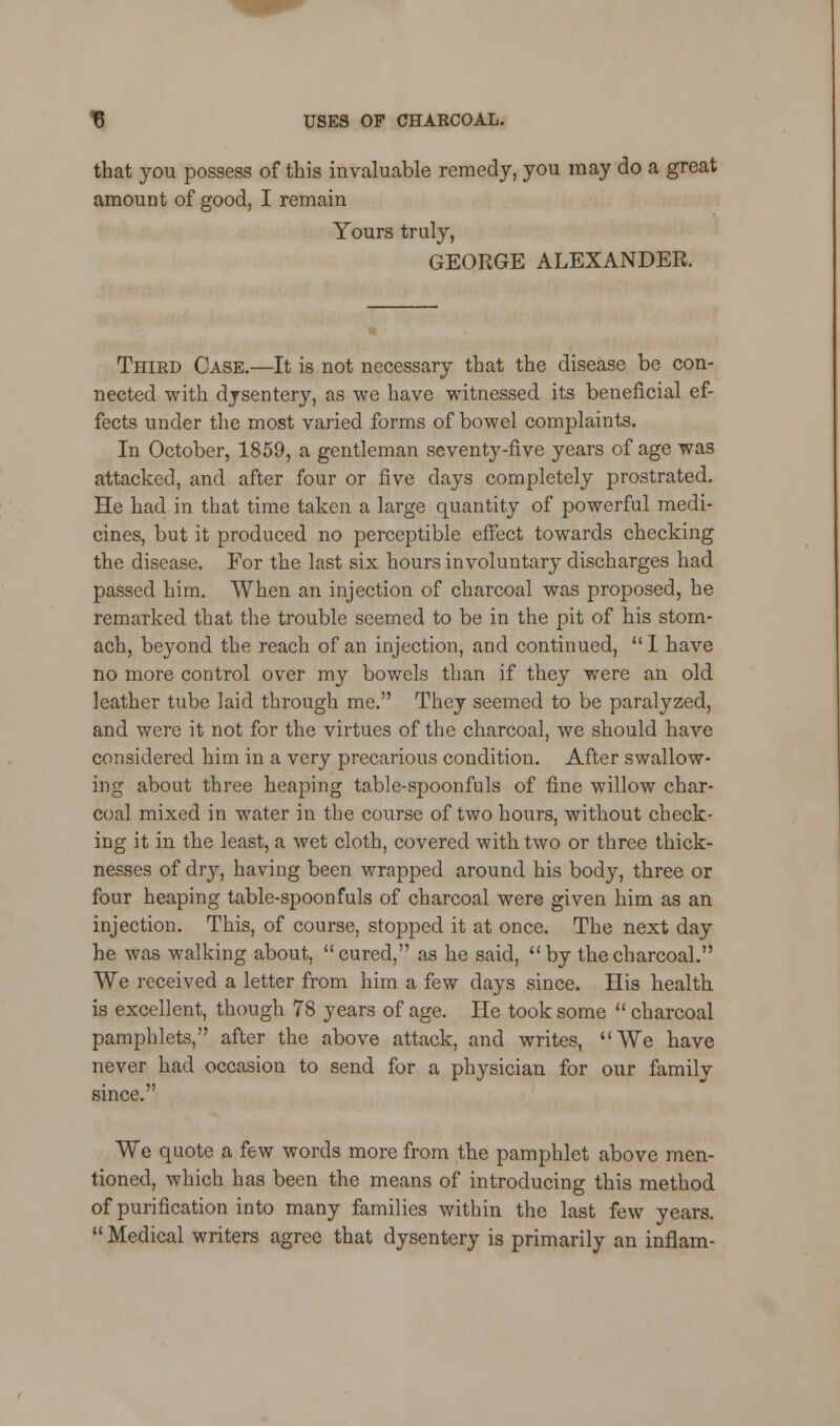 that you possess of this invaluable remedy, you may do a great amount of good, I remain Yours truly, GEORGE ALEXANDER. Third Case.—It is not necessary that the disease be con- nected with dysentery, as we have witnessed its beneficial ef- fects under the most varied forms of bowel complaints. In October, 1859, a gentleman seventy-five years of age was attacked, and after four or five days completely prostrated. He had in that time taken a large quantity of powerful medi- cines, but it produced no perceptible effect towards checking the disease. For the last six hours involuntary discharges had passed him. When an injection of charcoal was proposed, he remarked that the trouble seemed to be in the pit of his stom- ach, beyond the reach of an injection, and continued,  1 have no more control over my bowels than if they were an old leather tube laid through me. They seemed to be paralyzed, and were it not for the virtues of the charcoal, we should have considered him in a very precarious condition. After swallow- ing about three heaping table-spoonfuls of fine willow char- coal mixed in water in the course of two hours, without check- ing it in the least, a wet cloth, covered with two or three thick- nesses of dry, having been wrapped around his body, three or four heaping table-spoonfuls of charcoal were given him as an injection. This, of course, stopped it at once. The next day he was walking about, cured, as he said, by the charcoal. We received a letter from him a few days since. His health is excellent, though 78 years of age. He took some  charcoal pamphlets, after the above attack, and writes, We have never had occasion to send for a physician for our family since. We quote a few words more from the pamphlet above men- tioned, which has been the means of introducing this method of purification into many families within the last few years.  Medical writers agree that dysentery is primarily an inflam-