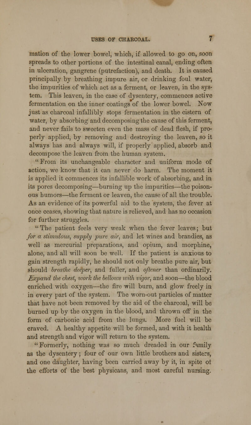 mation of the lower bowel, which, if allowed to go on, soon spreads to other portions of the intestinal canal, ending often in ulceration, gangrene (putrefaction), and death. It is caused principally by breathing impure air, or drinking foul water, the impurities of which act as a ferment, or leaven, in the sys- tem. This leaven, in the case of dysentery, commences active fermentation on the inner coatings of the lower bowel. Now just as charcoal infallibly stops fermentation in the cistern of water, by absorbing and decomposing the cause of this ferment, and never fails to sweeten even the mass of dead flesh, if pro- perly applied, by removing and destroying the leaven, so it always has and always will, if properly applied, absorb and decompose the leaven from the human system. From its unchangeable character and uniform mode of action, we know that it can never do harm. The moment it is applied it commences its infallible work of absorbing, and in its pores decomposing—burning up the impurities—the poison- ous humors—the ferment or leaven, the cause of all the trouble. As an evidence of its powerful aid to the system, the fever at once ceases, showing that nature is relieved, and has no occasion for further struggles. The patient feels very weak when the fever leaves; but for a stimidous, supply pure air. and let wines and brandies, as well as mercurial preparations, and opium, and morphine, alone, and all will soon be well. If the patient is anxious to gain strength rapidly, he should not only breathe pure air, but should breathe deeper, and fuller, and oftener than ordinarily. Expand the chest, work the bellows with vigor, and soon—the blood enriched with oxygen—the fire will burn, and glow freely in in every part of the system. The worn-out particles of matter that have not been removed by the aid of the charcoal, will be burned up by the oxygen in the blood, and thrown off in the form of carbonic acid from the lungs. More fuel will be craved. A healthy appetite will be formed, and with it health and strength and vigor will return to the system. Formerly, nothing was so much dreaded in our family as the dysentery; four of our own little brothers and sisters, and one daughter, having been carried away by it, in spite ot the efforts of the best physicans, and most careful nursing.