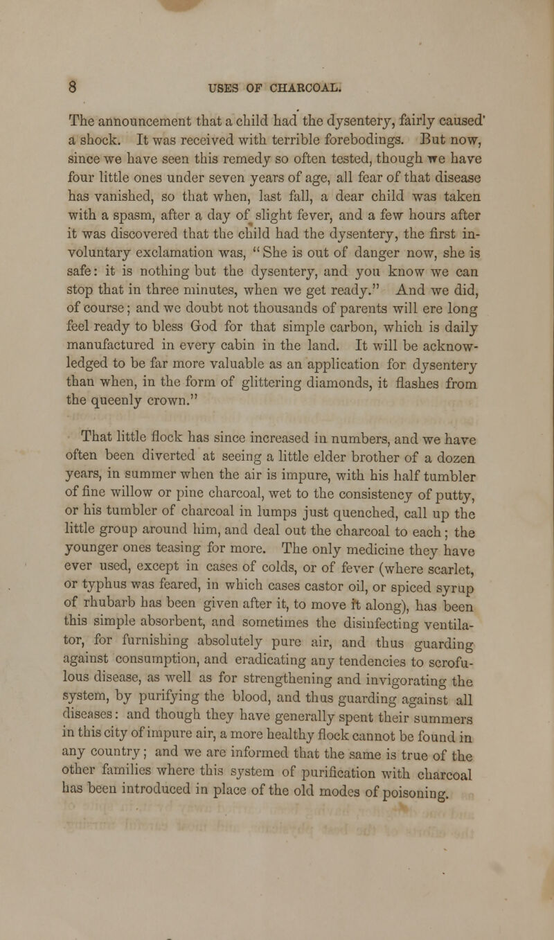 The announcement that a child had the dysentery, fairly caused' a shock. It was received with terrible forebodings. But now, since we have seen this remedy so often tested, though we have four little ones under seven years of age, all fear of that disease has vanished, so that when, last fall, a dear child was taken with a spasm, after a day of slight fever, and a few hours after it was discovered that the child had the dysentery, the first in- voluntary exclamation was,  She is out of danger now, she is safe: it is nothing but the dysentery, and you know we can stop that in three minutes, when we get ready. And we did, of course; and we doubt not thousands of parents will ere long feel ready to bless God for that simple carbon, which is daily manufactured in every cabin in the land. It will be acknow- ledged to be far more valuable as an application for dysentery than when, in the form of glittering diamonds, it flashes from the queenly crown. That little flock has since increased in numbers, and we have often been diverted at seeing a little elder brother of a dozen years, in summer when the air is impure, with his half tumbler of fine willow or pine charcoal, wet to the consistency of putty, or his tumbler of charcoal in lumps just quenched, call up the little group around him, and deal out the charcoal to each; the younger ones teasing for more. The only medicine they have ever used, except in cases of colds, or of fever (where scarlet, or typhus was feared, in which cases castor oil, or spiced syrup of rhubarb has been given after it, to move ft along), has been this simple absorbent, and sometimes the disinfecting ventila- tor, for furnishing absolutely pure air, and thus guarding against consumption, and eradicating any tendencies to scrofu- lous disease, as well as for strengthening and invigorating the system, by purifying the blood, and thus guarding against all diseases: and though they have generally spent their summers in this city of impure air, a more healthy flock cannot be found in any country; and we are informed that the same is true of the other families where this system of purification with charcoal has been introduced in place of the old modes of poisoning.