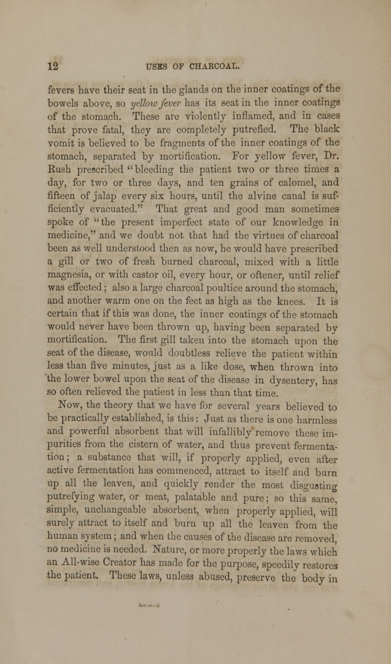 fevers have their seat in the glands on the inner coatings of the bowels above, so yellow fever has its seat in the inner coatings of the stomach. These are violently inflamed, and in cases that prove fatal, they are completely putrefied. The black vomit is believed to be fragments of the inner coatings of the stomach, separated by mortification. For yellow fever, Dr. Eush prescribed  bleeding the patient two or three times a day, for two or three days, and ten grains of calomel, and fifteen of jalap every six hours, until the alvine canal is suf- ficiently evacuated. That great and good man sometimes spoke of the present imperfect state of our knowledge in medicine, and we doubt not that had the virtues of charcoal been as well understood then as now, he would have prescribed a gill or two of fresh burned charcoal, mixed with a little magnesia, or with castor oil, every hour, or oftener, until relief was effected; also a large charcoal poultice around the stomach, and another warm one on the feet as high as the knees. It is certain that if this was done, the inner coatings of the stomach would never have been thrown up, having been separated by mortification. The first gill taken into the stomach upon the seat of the disease, would doubtless relieve the patient within less than five minutes, just as a like dose, when thrown into 'the lower bowel upon the seat of the disease in dysentery, has so often relieved the patient in less than that time. Now, the theory that we have for several years believed to be practically established, is this: Just as there is one harmless and powerful absorbent that will infallibly remove these im- purities from the cistern of water, and thus prevent fermenta- tion; a substance that will, if properly applied, even after active fermentation has commenced, attract to itself and burn up all the leaven, and quickly render the most disgusting putrefying water, or meat, palatable and pure; so this same, simple, unchangeable absorbent, when properly applied, will surely attract to itself and burn up all the leaven from the human system; and when the causes of the disease are removed, no medicine is needed. Nature, or more properly the laws which an All-wise Creator has made for the purpose, speedily restores .the patient. These laws, unless abused, preserve the body in