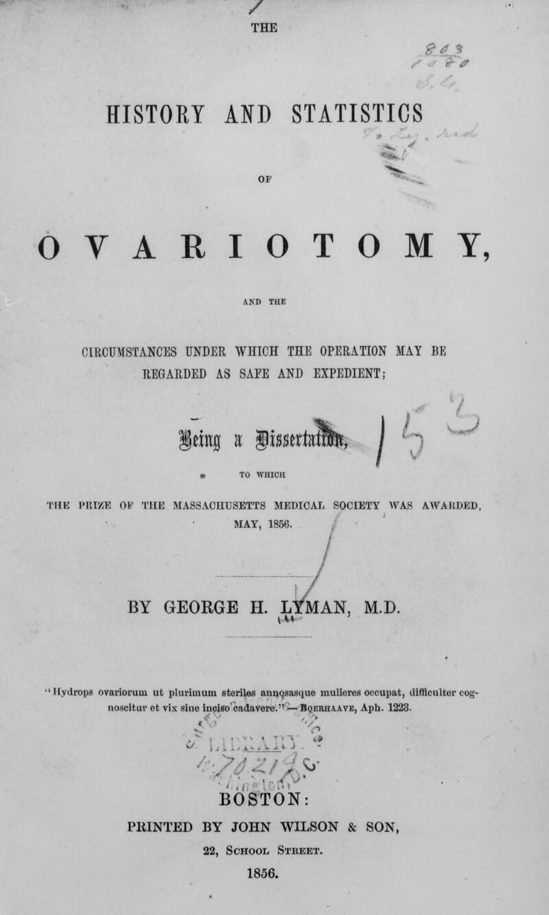 / THE &4 * HISTORY AND STATISTICS OVARIOTOMY, CIRCUMSTANCES UNDER WHICH THE OPERATION MAY BE REGARDED AS SAFE AND EXPEDIENT; \tm% a $imtmm> I n Ls THl PRIZE OS THE MASSACHUSETTS MEDICAL SOCIETY WAS AVVAKDED, MAY, 1856. BY GEORGE H. L^MAN, M.D. 'Hydrops ovarioruui ut pliu-hnum steriles annqsasque mulieres occupat, difficulter eog- noscitur ct vix sine incjso cadavere. — Bqerhaave, Aph. 1223. BOSTON: PRINTED BY JOHN WILSON & SON, 22, School Street. 1856.