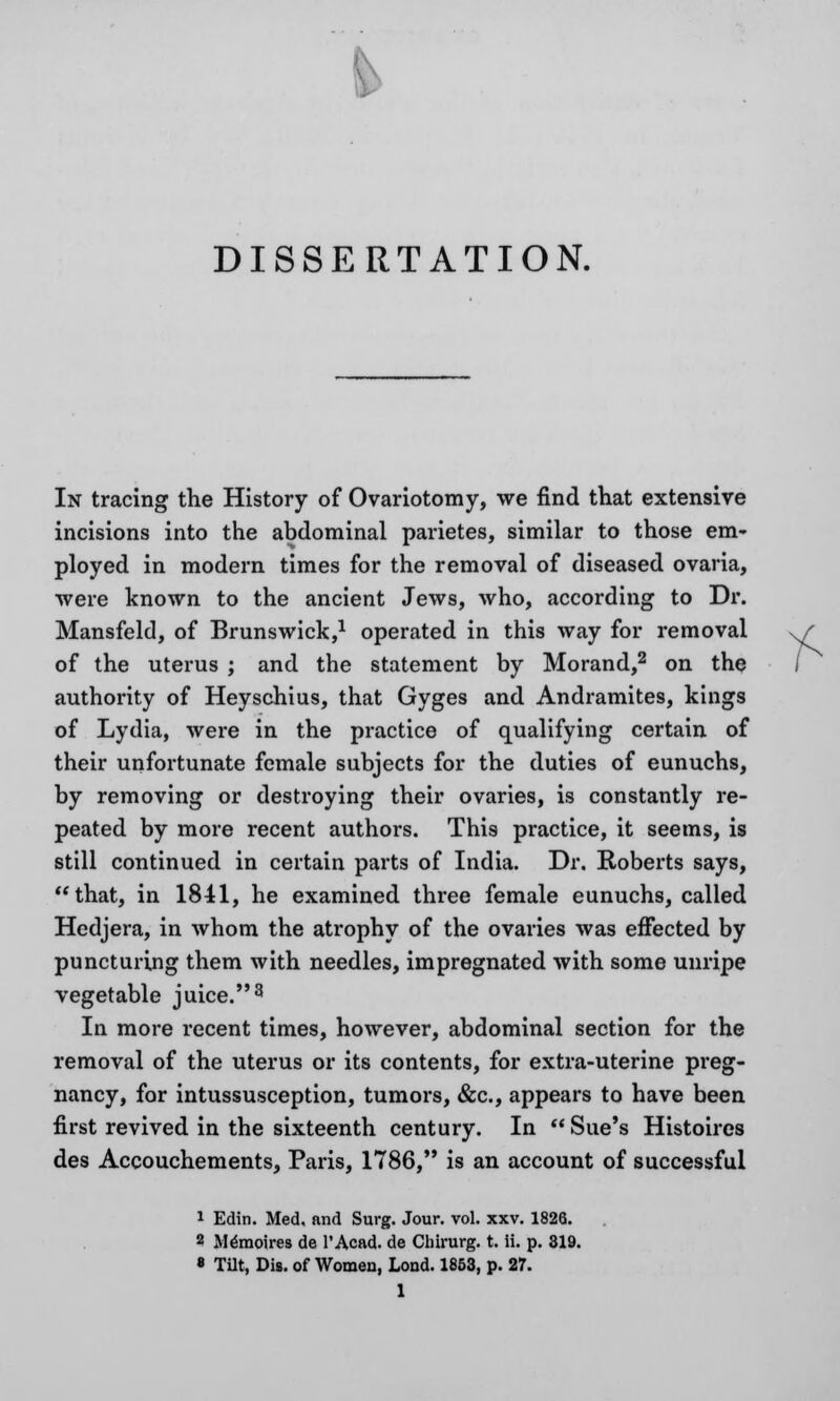 DISSERTATION. In tracing the History of Ovariotomy, we find that extensive incisions into the abdominal parietes, similar to those em- ployed in modern times for the removal of diseased ovaria, were known to the ancient Jews, who, according to Dr. Mansfeld, of Brunswick,1 operated in this way for removal of the uterus ; and the statement by Morand,2 on the authority of Heyschius, that Gyges and Andramites, kings of Lydia, were in the practice of qualifying certain of their unfortunate female subjects for the duties of eunuchs, by removing or destroying their ovaries, is constantly re- peated by more recent authors. This practice, it seems, is still continued in certain parts of India. Dr. Roberts says, that, in 1841, he examined three female eunuchs, called Hedjera, in whom the atrophy of the ovaries was effected by puncturing them with needles, impregnated with some unripe vegetable juice.3 In more recent times, however, abdominal section for the removal of the uterus or its contents, for extra-uterine preg- nancy, for intussusception, tumors, &c, appears to have been first revived in the sixteenth century. In  Sue's Histoires des Accouchements, Paris, 1786, is an account of successful 1 Edin. Med. and Surg. Jour. vol. xxv. 1826. 2 Mlmoires de l'Acad. de Chirurg. t. ii. p. 319. * Tilt, Dig. of Women, Loud. 1853, p. 27.