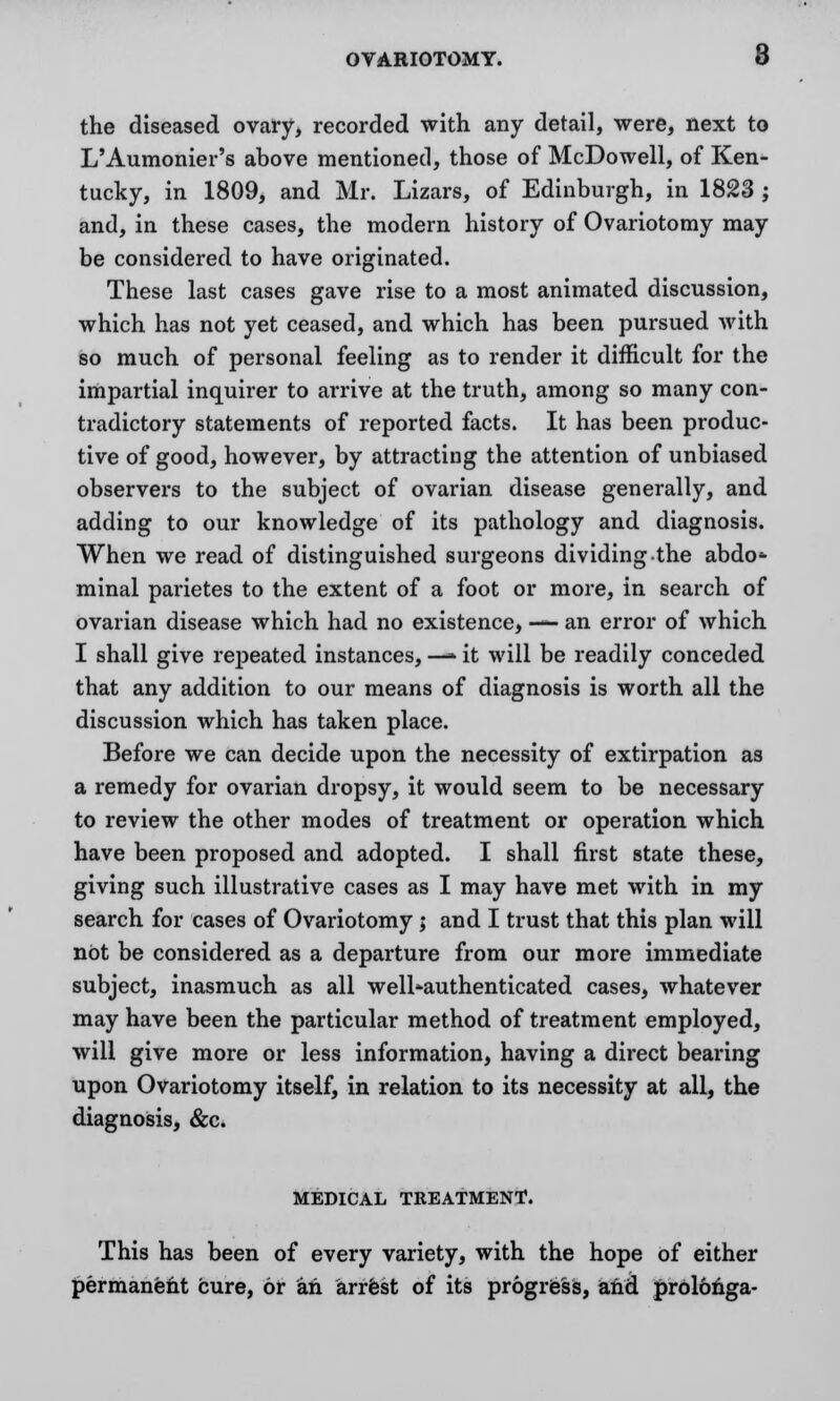 the diseased ovary > recorded with any detail, were, next to L'Aumonier's above mentioned, those of McDowell, of Ken- tucky, in 1809, and Mr. Lizars, of Edinburgh, in 1823 ; and, in these cases, the modern history of Ovariotomy may be considered to have originated. These last cases gave rise to a most animated discussion, which has not yet ceased, and which has been pursued with so much of personal feeling as to render it difficult for the impartial inquirer to arrive at the truth, among so many con- tradictory statements of reported facts. It has been produc- tive of good, however, by attracting the attention of unbiased observers to the subject of ovarian disease generally, and adding to our knowledge of its pathology and diagnosis. When we read of distinguished surgeons dividing the abdo- minal parietes to the extent of a foot or more, in search of ovarian disease which had no existence, —■ an error of which I shall give repeated instances, — it will be readily conceded that any addition to our means of diagnosis is worth all the discussion which has taken place. Before we can decide upon the necessity of extirpation as a remedy for ovarian dropsy, it would seem to be necessary to review the other modes of treatment or operation which have been proposed and adopted. I shall first state these, giving such illustrative cases as I may have met with in my search for cases of Ovariotomy ; and I trust that this plan will not be considered as a departure from our more immediate subject, inasmuch as all well*authenticated cases, whatever may have been the particular method of treatment employed, will give more or less information, having a direct bearing upon Ovariotomy itself, in relation to its necessity at all, the diagnosis, &c. MEDICAL TREATMENT. This has been of every variety, with the hope of either permanent cure, or an arrest of its progress, and prolonga-