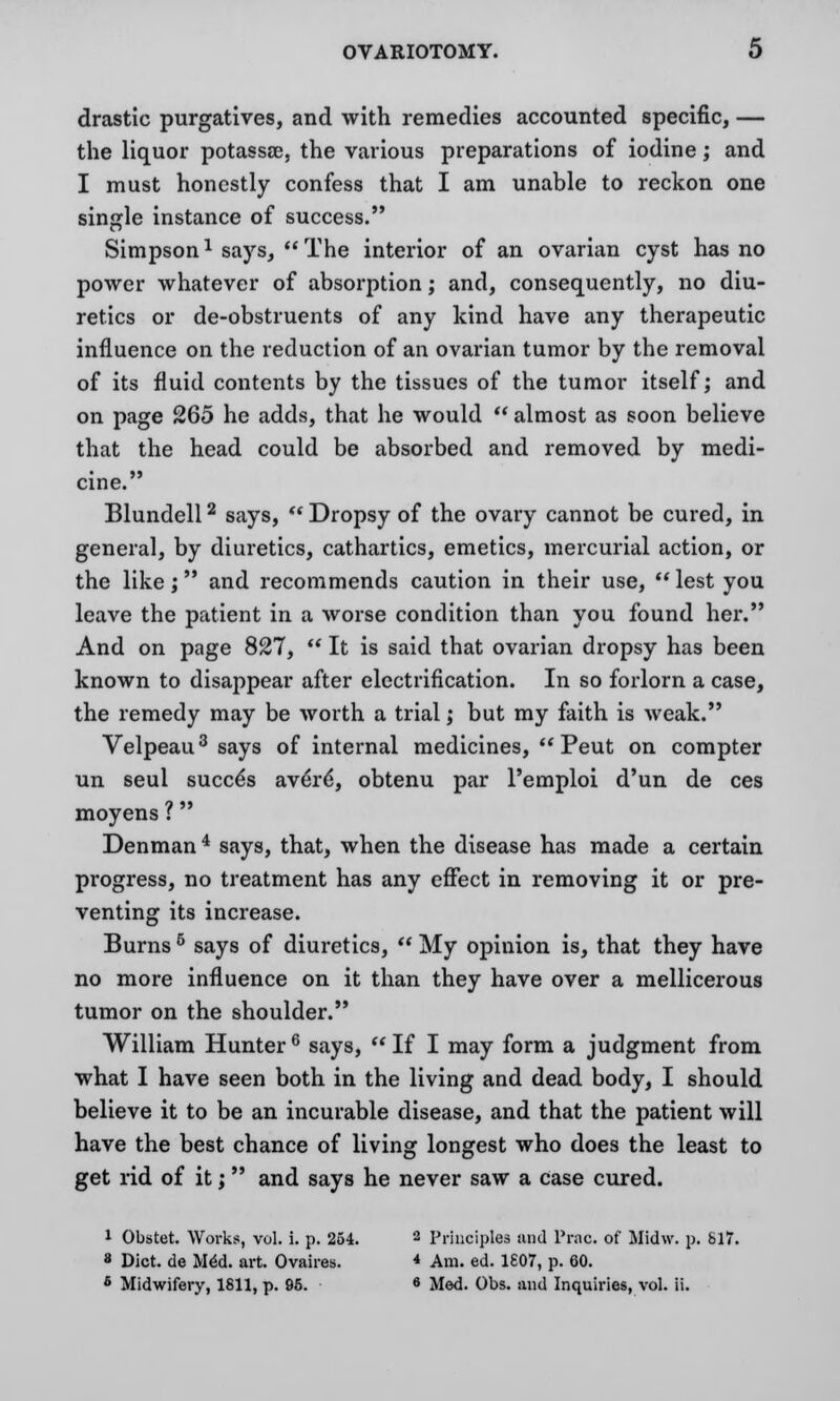 drastic purgatives, and with remedies accounted specific, — the liquor potassee, the various preparations of iodine; and I must honestly confess that I am unable to reckon one single instance of success. Simpson1 says, The interior of an ovarian cyst has no power whatever of absorption; and, consequently, no diu- retics or de-obstruents of any kind have any therapeutic influence on the reduction of an ovarian tumor by the removal of its fluid contents by the tissues of the tumor itself; and on page 265 he adds, that he would  almost as soon believe that the head could be absorbed and removed by medi- cine. Blundell2 says,  Dropsy of the ovary cannot be cured, in general, by diuretics, cathartics, emetics, mercurial action, or the like; and recommends caution in their use, lest you leave the patient in a worse condition than you found her. And on page 827,  It is said that ovarian dropsy has been known to disappear after electrification. In so forlorn a case, the remedy may be worth a trial; but my faith is weak. Velpeau3 says of internal medicines, Peut on compter un seul succ^s aver£, obtenu par Pemploi d'un de ces moyens ?  Denman4 says, that, when the disease has made a certain progress, no treatment has any effect in removing it or pre- venting its increase. Burns 6 says of diuretics,  My opinion is, that they have no more influence on it than they have over a mellicerous tumor on the shoulder. William Hunter 6 says, M If I may form a judgment from what I have seen both in the living and dead body, I should believe it to be an incurable disease, and that the patient will have the best chance of living longest who does the least to get rid of it; and says he never saw a Case cured. 1 Obstet. Workss, vol. i. p. 254. 2 Principles and Prac. of Midw. p. 617. 8 Diet, de MM. art. Ovaires. * Am. ed. 1807, p. 60. 6 Midwifery, 1811, p. 95. 6 Med. Obs. and Inquiries, vol. ii.