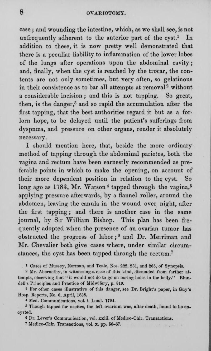 case; and wounding the intestine, which, as we shall see, is not unfrequently adherent to the anterior part of the cyst.1 In addition to these, it is now pretty well demonstrated that there is a peculiar liability to inflammation of the lower lobes of the lungs after operations upon the abdominal cavity; and, finally, when the cyst is reached by the trocar, the con- tents are not only sometimes, but very often, so gelatinous in their consistence as to bar all attempts at removal2 without a considerable incision; and this is not tapping. So great, then, is the danger,3 and so rapid the accumulation after the first tapping, that the best authorities regard it but as a for- lorn hope, to be delayed until the patient's sufferings from dyspnoea, and pressure on other organs, render it absolutely necessary. I should mention here, that, beside the more ordinary method of tapping through the abdominal parietes, both the vagina and rectum have been earnestly recommended as pre- ferable points in which to make the opening, on account of their more dependent position in relation to the cyst. So long ago as 1783, Mr. Watson 4 tapped through the vagina,6 applying pressure afterwards, by a flannel roller, around the abdomen, leaving the canula in the wound over night, after the first tapping ; and there is another case in the same journal, by Sir William Bishop. This plan has been fre- quently adopted when the presence of an ovarian tumor has obstructed the progress of labor;6 and Dr. Merriman and Mr. Chevalier both give cases where, under similar circum- stances, the cyst has been tapped through the rectum.7 1 Cases of Mussey, Norman, and Teale, Nos. 222, 231, and 265, of Synopsis. 2 Mr. Abernethy, in witnessing a case of this kind, dissuaded from farther at- tempts, observing that  it would not do to go on boring holes in the belly. Blun- dell's Principles and Practice of Midwifery, p. 819. 8 For other cases illustrative of this danger, see Dr. Bright's paper, in Guy's Hosp. Reports, No. 6, April, 1838. 4 Med. Communications, vol. i. Lond. 1784. 6 Though tapped for ascites, the left ovarium was, after death, found to be en- cysted. 8 Dr. Lever's Communication, vol. xxiii. of Mcdico-Chir. Transactions.  Medico-Chir. Transactions, vol. x. pp. 66-67.