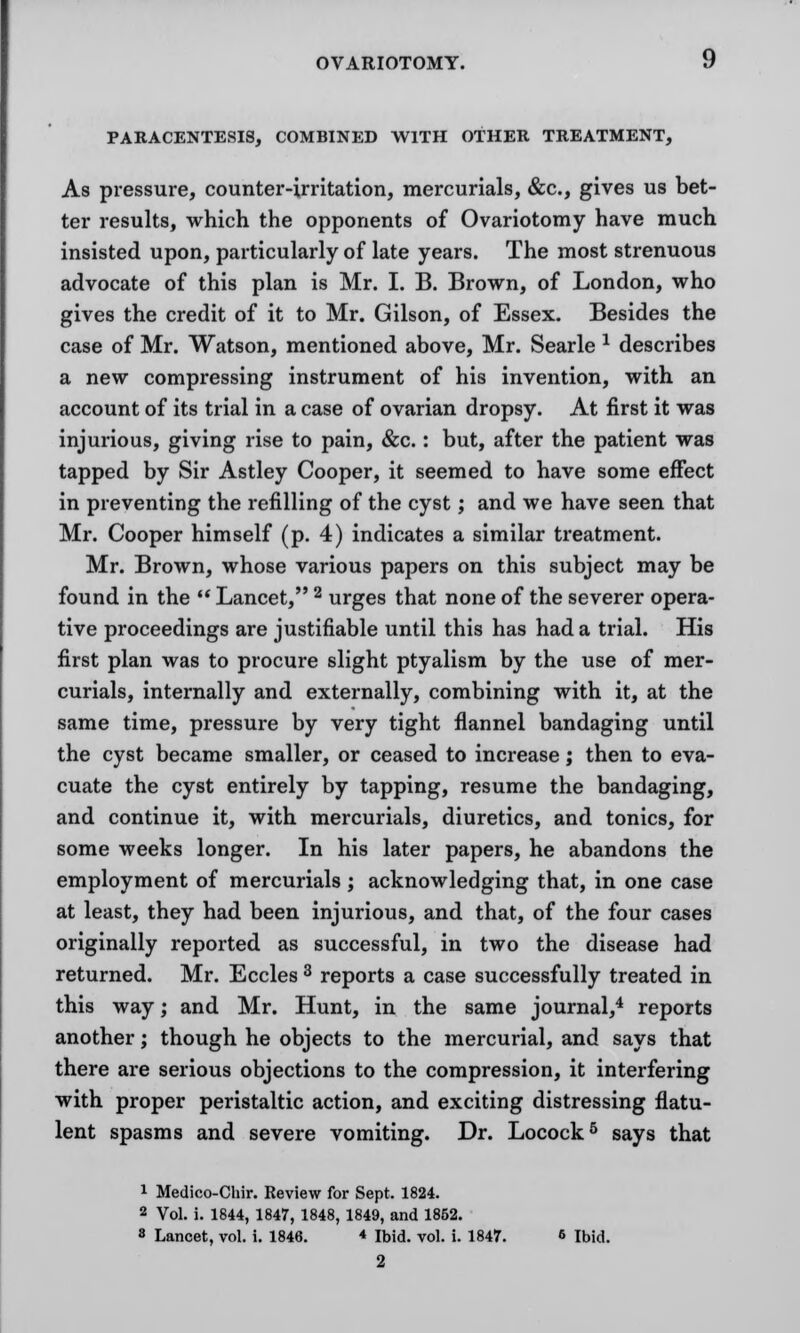 PARACENTESIS, COMBINED WITH OTHER TREATMENT, As pressure, counter-irritation, mercurials, &c, gives us bet- ter results, which the opponents of Ovariotomy have much insisted upon, particularly of late years. The most strenuous advocate of this plan is Mr. I. B. Brown, of London, who gives the credit of it to Mr. Gilson, of Essex. Besides the case of Mr. Watson, mentioned above, Mr. Searle * describes a new compressing instrument of his invention, with an account of its trial in a case of ovarian dropsy. At first it was injurious, giving rise to pain, &c.: but, after the patient was tapped by Sir Astley Cooper, it seemed to have some effect in preventing the refilling of the cyst; and we have seen that Mr. Cooper himself (p. 4) indicates a similar treatment. Mr. Brown, whose various papers on this subject may be found in the  Lancet, 2 urges that none of the severer opera- tive proceedings are justifiable until this has had a trial. His first plan was to procure slight ptyalism by the use of mer- curials, internally and externally, combining with it, at the same time, pressure by very tight flannel bandaging until the cyst became smaller, or ceased to increase; then to eva- cuate the cyst entirely by tapping, resume the bandaging, and continue it, with mercurials, diuretics, and tonics, for some weeks longer. In his later papers, he abandons the employment of mercurials ; acknowledging that, in one case at least, they had been injurious, and that, of the four cases originally reported as successful, in two the disease had returned. Mr. Eccles 3 reports a case successfully treated in this way; and Mr. Hunt, in the same journal,4 reports another; though he objects to the mercurial, and says that there are serious objections to the compression, it interfering with proper peristaltic action, and exciting distressing flatu- lent spasms and severe vomiting. Dr. Locock5 says that 1 Medico-Chir. Review for Sept, 1824. 2 Vol. i. 1844, 1847, 1848, 1849, and 1852. 8 Lancet, vol. i. 1846. * Ibid. vol. i. 1847. 6 Ibid. 2