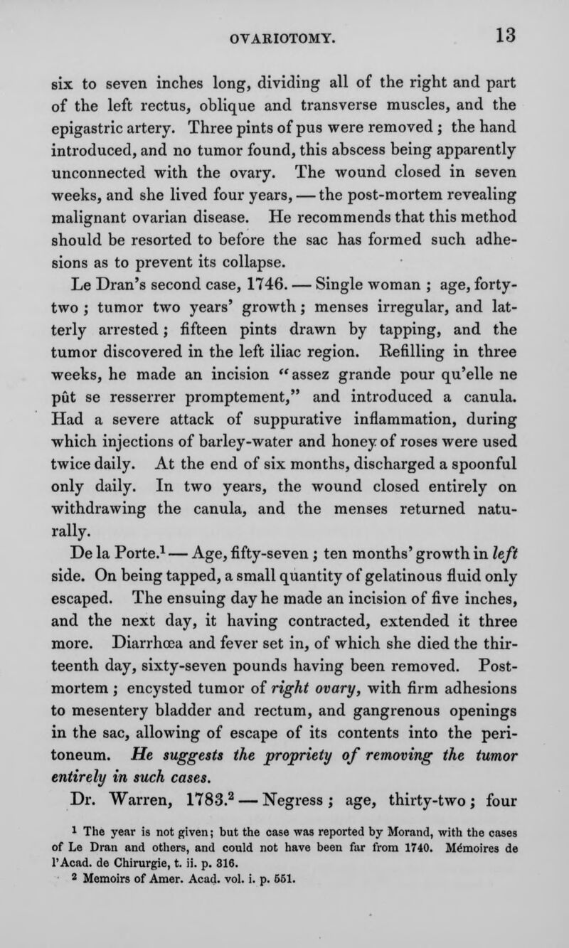 six to seven inches long, dividing all of the right and part of the left rectus, oblique and transverse muscles, and the epigastric artery. Three pints of pus were removed ; the hand introduced, and no tumor found, this abscess being apparently- unconnected with the ovary. The wound closed in seven weeks, and she lived four years, — the post-mortem revealing malignant ovarian disease. He recommends that this method should be resorted to before the sac has formed such adhe- sions as to prevent its collapse. Le Dran's second case, 1746. — Single woman ; age, forty- two ; tumor two years' growth; menses irregular, and lat- terly arrested; fifteen pints drawn by tapping, and the tumor discovered in the left iliac region. Refilling in three weeks, he made an incision assez grande pour qu'elle ne put se resserrer promptement, and introduced a canula. Had a severe attack of suppurative inflammation, during which injections of barley-water and honey of roses were used twice daily. At the end of six months, discharged a spoonful only daily. In two years, the wound closed entirely on withdrawing the canula, and the menses returned natu- rally. De la Porte.1 — Age, fifty-seven ; ten months' growth in left side. On being tapped, a small quantity of gelatinous fluid only escaped. The ensuing day he made an incision of five inches, and the next day, it having contracted, extended it three more. Diarrhoea and fever set in, of which she died the thir- teenth day, sixty-seven pounds having been removed. Post- mortem ; encysted tumor of right ovary, with firm adhesions to mesentery bladder and rectum, and gangrenous openings in the sac, allowing of escape of its contents into the peri- toneum. He suggests the propriety of removing the tumor entirely in such cases. Dr. Warren, 1783.2 — Negress ; age, thirty-two ; four 1 The year is not given; but the case was reported by Morand, with the cases of Le Dran and others, and could not have been far from 1740. M^moires de l'Acad. de Chirurgie, t. ii. p. 316. 2 Memoirs of Amer. Acad. vol. i. p. 651.