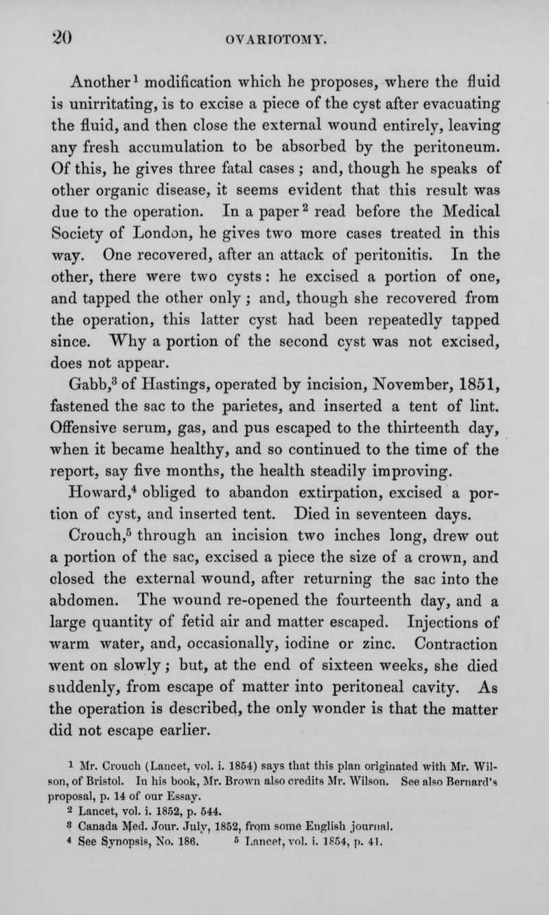 Another1 modification which he proposes, where the fluid is unirritating, is to excise a piece of the cyst after evacuating the fluid, and then close the external wound entirely, leaving any fresh accumulation to be absorbed by the peritoneum. Of this, he gives three fatal cases ; and, though he speaks of other organic disease, it seems evident that this result was due to the operation. In a paper 2 read before the Medical Society of London, he gives two more cases treated in this way. One recovered, after an attack of peritonitis. In the other, there were two cysts: he excised a portion of one, and tapped the other only ; and, though she recovered from the operation, this latter cyst had been repeatedly tapped since. Why a portion of the second cyst was not excised, does not appear. Gabb,3 of Hastings, operated by incision, November, 1851, fastened the sac to the parietes, and inserted a tent of lint. Offensive serum, gas, and pus escaped to the thirteenth day, when it became healthy, and so continued to the time of the report, say five months, the health steadily improving. Howard,4 obliged to abandon extirpation, excised a por- tion of cyst, and inserted tent. Died in seventeen days. Crouch,5 through an incision two inches long, drew out a portion of the sac, excised a piece the size of a crown, and closed the external wound, after returning the sac into the abdomen. The wound re-opened the fourteenth day, and a large quantity of fetid air and matter escaped. Injections of warm water, and, occasionally, iodine or zinc. Contraction went on slowly; but, at the end of sixteen weeks, she died suddenly, from escape of matter into peritoneal cavity. As the operation is described, the only wonder is that the matter did not escape earlier. 1 Mr. Crouch (Lancet, vol. i. 1854) says that this plan originated with Mr. Wil- son, of Bristol. In his book, Mr. Brown also credits Mr. Wilson. See also Bernard's proposal, p. 14 of our Essay. 2 Lancet, vol. i. 1852, p. 544. 8 Canada Med. Jour. July, 1852, from some English journal. < See Synopsis, No. 186. < Lancet, vol. i. 1854, p. 41.