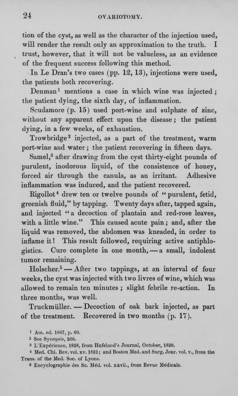 tion of the cyst, as well as the character of the injection used, will render the result only an approximation to the truth. I trust, however, that it will not be valueless, as an evidence of the frequent success following this method. In Le Dran's two cases (pp. 12, 13), injections were used, the patients both recovering. Den man1 mentions a case in which wine was injected ; the patient dying, the sixth day, of inflammation. Scudamore (p. 15) used port-wine and sulphate of zinc, without any apparent effect upon the disease; the patient dying, in a few weeks, of exhaustion. Trowbridge2 injected, as a part of the treatment, warm port-wine and water; the patient recovering in fifteen days. Samel,3 after drawing from the cyst thirty-eight pounds of purulent, inodorous liquid, of the consistence of honey, forced air through the canula, as an irritant. Adhesive inflammation was induced, and the patient recovered. Bigollot4 drew ten or twelve pounds of purulent, fetid, greenish fluid, by tapping. Twenty days after, tapped again, and injected  a decoction of plantain and red-rose leaves, with a little wine. This caused acute pain; and, after the liquid was removed, the abdomen was kneaded, in order to inflame it! This result followed, requiring active antiphlo- gistics. Cure complete in one month, — a small, indolent tumor remaining. Holscher.5 — After two tappings, at an interval of four weeks, the cyst was injected with two livres of wine, which was allowed to remain ten minutes ; slight febrile re-action. In three months, was well. Truckmiiller. — Decoction of oak bark injected, as part of the treatment. Recovered in two months (p. 17). i Am. ed. 1807, p. 60. 2 See Synopsis, 266. a L'Experience, 1838, from Hufeland's Journal, October, 1830. 4 Med. Chi. Rev. vol. xv. 1831; and Boston Med. and Surg. Jour. vol. v., from the Trans, of the Med. Soc. of Lyons. 6 Encyclographie des Sc. Med. vol. xxvii., from Revue Medicale.