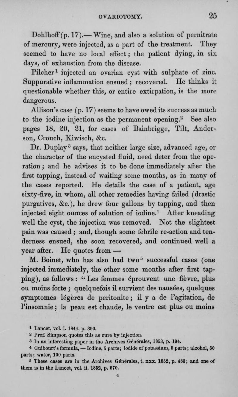 Dohlhoff(p. 17).— Wine, and also a solution of pernitrate of mercury, were injected, as a part of the treatment. They seemed to have no local effect; the patient dying, in six days, of exhaustion from the disease. Pilcher1 injected an ovarian cyst with sulphate of zinc. Suppurative inflammation ensued; recovered. He thinks it questionable whether this, or entire extirpation, is the more dangerous. Allison's case (p. 17) seems to have owed its success as much to the iodine injection as the permanent opening.2 See also pages 18, 20, 21, for cases of Bainbrigge, Tilt, Ander- son, Crouch, Kiwisch, &c. Dr. Duplay3 says, that neither large size, advanced age, or the character of the encysted fluid, need deter from the ope- ration ; and he advises it to be done immediately after the first tapping, instead of waiting some months, as in many of the cases reported. He details the case of a patient, age sixty-five, in whom, all other remedies having failed (drastic purgatives, &c), he drew four gallons by tapping, and then injected eight ounces of solution of iodine.4 After kneading well the cyst, the injection was removed. Not the slightest pain was caused ; and, though some febrile re-action and ten- derness ensued, she soon recovered, and continued well a year after. He quotes from — M. Boinet, who has also had two6 successful cases (one injected immediately, the other some months after first tap- ping), as follows:  Les femmes eprouvent une fievre, plus ou moins forte ; quelquefois il survient des nause'es, quelques symptomes legeres de peritonite; il y a de l'agitation, de l'insomnie; la peau est chaude, le ventre est plus ou moins 1 Lancet, vol. i. 1844, p. 390. 2 Prof. Simpson quotes this as cure by injection. 8 In an interesting paper in the Archives G^ne'rales, 1853, p. 194. 4 Guibourt's formula, — Iodine, 5 parts; iodide of potassium, 6 parts; alcohol, 60 parts; water, 100 parts. 6 These cases are in the Archives G^n^rales, t. xxx. 1852, p. 483; and one of them is in the Lancet, vol. ii. 1852, p. 670. 4