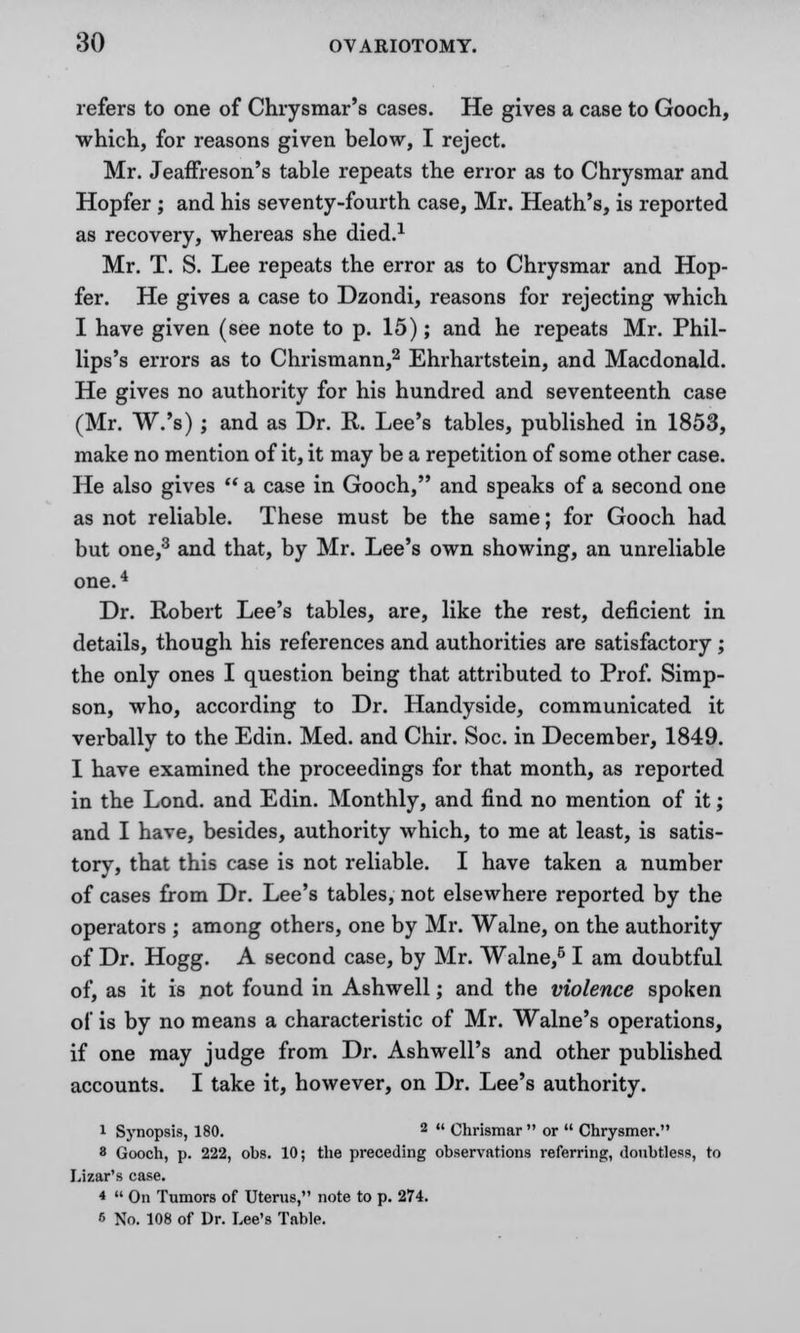 refers to one of Chrysmar's cases. He gives a case to Gooch, which, for reasons given below, I reject. Mr. Jeaffreson's table repeats the error as to Chrysmar and Hopfer ; and his seventy-fourth case, Mr. Heath's, is reported as recovery, whereas she died.1 Mr. T. S. Lee repeats the error as to Chrysmar and Hop- fer. He gives a case to Dzondi, reasons for rejecting which I have given (see note to p. 15); and he repeats Mr. Phil- lips's errors as to Chrismann,2 Ehrhartstein, and Macdonald. He gives no authority for his hundred and seventeenth case (Mr. W.'s); and as Dr. E. Lee's tables, published in 1853, make no mention of it, it may be a repetition of some other case. He also gives  a case in Gooch, and speaks of a second one as not reliable. These must be the same; for Gooch had but one,3 and that, by Mr. Lee's own showing, an unreliable one.4 Dr. Robert Lee's tables, are, like the rest, deficient in details, though his references and authorities are satisfactory ; the only ones I question being that attributed to Prof. Simp- son, who, according to Dr. Handyside, communicated it verbally to the Edin. Med. and Chir. Soc. in December, 1849. I have examined the proceedings for that month, as reported in the Lond. and Edin. Monthly, and find no mention of it; and I have, besides, authority which, to me at least, is satis- tory, that this case is not reliable. I have taken a number of cases from Dr. Lee's tables, not elsewhere reported by the operators ; among others, one by Mr. Walne, on the authority of Dr. Hogg. A second case, by Mr. Walne,6 I am doubtful of, as it is not found in Ashwell; and the violence spoken of is by no means a characteristic of Mr. Walne's operations, if one may judge from Dr. Ash well's and other published accounts. I take it, however, on Dr. Lee's authority. 1 Synopsis, 180. 2  Chrismar  or  Chrysmer. 8 Gooch, p. 222, obs. 10; the preceding observations referring, doubtless, to Lizar's case. *  On Tumors of Uterus, note to p. 274. 6 No. 108 of Dr. Lee's Table.