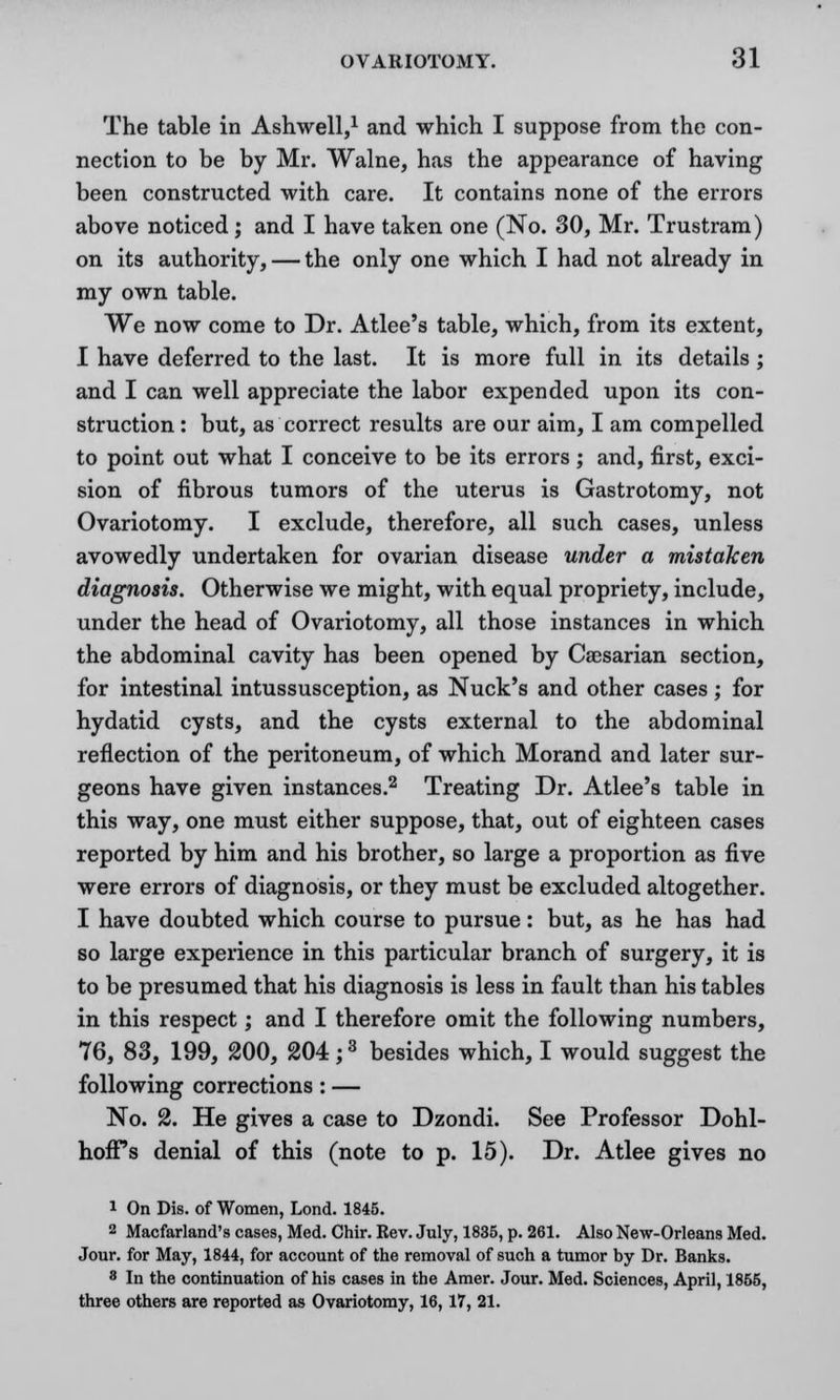 The table in Ashwell,1 and which I suppose from the con- nection to be by Mr. Walne, has the appearance of having been constructed with care. It contains none of the errors above noticed; and I have taken one (No. 30, Mr. Trustrara) on its authority, — the only one which I had not already in my own table. We now come to Dr. Atlee's table, which, from its extent, I have deferred to the last. It is more full in its details ; and I can well appreciate the labor expended upon its con- struction : but, as correct results are our aim, I am compelled to point out what I conceive to be its errors; and, first, exci- sion of fibrous tumors of the uterus is Gastrotomy, not Ovariotomy. I exclude, therefore, all such cases, unless avowedly undertaken for ovarian disease under a mistaken diagnosis. Otherwise we might, with equal propriety, include, under the head of Ovariotomy, all those instances in which the abdominal cavity has been opened by Caesarian section, for intestinal intussusception, as Nuck's and other cases; for hydatid cysts, and the cysts external to the abdominal reflection of the peritoneum, of which Morand and later sur- geons have given instances.2 Treating Dr. Atlee's table in this way, one must either suppose, that, out of eighteen cases reported by him and his brother, so large a proportion as five were errors of diagnosis, or they must be excluded altogether. I have doubted which course to pursue: but, as he has had so large experience in this particular branch of surgery, it is to be presumed that his diagnosis is less in fault than his tables in this respect; and I therefore omit the following numbers, 76, 83, 199, 200, 204;3 besides which, I would suggest the following corrections: — No. 2. He gives a case to Dzondi. See Professor Dohl- hofFs denial of this (note to p. 15). Dr. Atlee gives no i On Dis. of Women, Lond. 1845. 2 Macfarland's cases, Med. Chir. Rev. July, 1835, p. 261. Also New-Orleans Med. Jour, for May, 1844, for account of the removal of such a tumor by Dr. Banks. 8 In the continuation of his cases in the Amer. Jour. Med. Sciences, April, 1855, three others are reported as Ovariotomy, 16,17, 21.