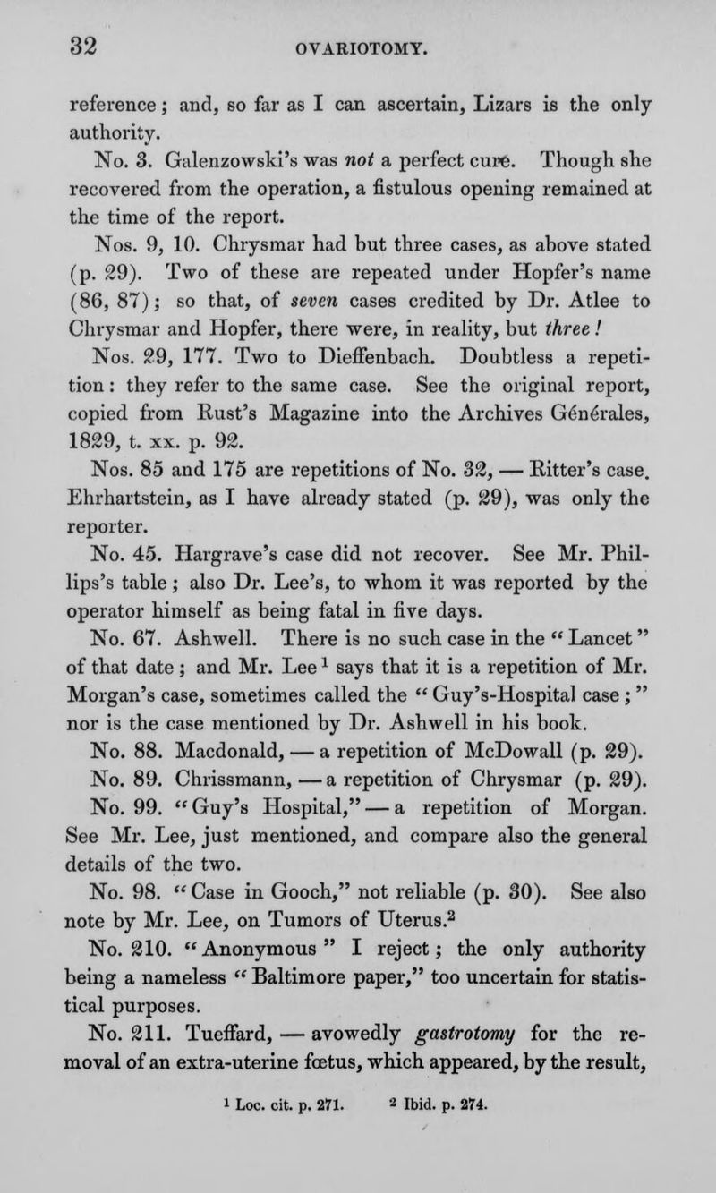reference; and, so far as I can ascertain, Lizars is the only authority. No. 3. Galenzowski's was not a perfect cure. Though she recovered from the operation, a fistulous opening remained at the time of the report. Nos. 9, 10. Chrysmar had but three cases, as above stated (p. 29). Two of these are repeated under Hopfer's name (86, 87); so that, of seven cases credited by Dr. Atlee to Chrysmar and Hopfer, there were, in reality, but three! Nos. £9, 177. Two to Dieffenbach. Doubtless a repeti- tion : they refer to the same case. See the original report, copied from Rust's Magazine into the Archives Ge*ne*rales, 1829, t. xx. p. 92. Nos. 85 and 175 are repetitions of No. 32, — Bitter's case. Ehrhartstein, as I have already stated (p. 29), was only the reporter. No. 45. Hargrave's case did not recover. See Mr. Phil- lips's table; also Dr. Lee's, to whom it was reported by the operator himself as being fatal in five days. No. 67. Ashwell. There is no such case in the  Lancet of that date; and Mr. Leex says that it is a repetition of Mr. Morgan's case, sometimes called the  Guy's-Hospital case;  nor is the case mentioned by Dr. Ashwell in his book. No. 88. Macdonald, — a repetition of McDowall (p. 29). No. 89. Chrissmann, —a repetition of Chrysmar (p. 29). No. 99. Guy's Hospital, — a repetition of Morgan. See Mr. Lee, just mentioned, and compare also the general details of the two. No. 98.  Case in Gooch, not reliable (p. 30). See also note by Mr. Lee, on Tumors of Uterus.2 No. 210. Anonymous I reject; the only authority being a nameless  Baltimore paper, too uncertain for statis- tical purposes. No. 211. Tueffard, — avowedly gastrotomy for the re- moval of an extra-uterine foetus, which appeared, by the result, i Loc. cit. p. 271. 2 Ibid. p. 274.